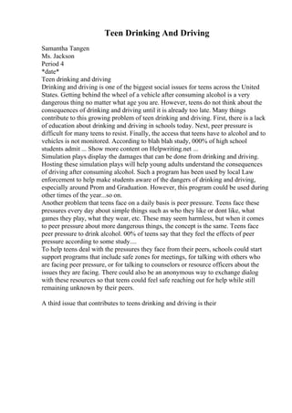 Teen Drinking And Driving
Samantha Tangen
Ms. Jackson
Period 4
*date*
Teen drinking and driving
Drinking and driving is one of the biggest social issues for teens across the United
States. Getting behind the wheel of a vehicle after consuming alcohol is a very
dangerous thing no matter what age you are. However, teens do not think about the
consequences of drinking and driving until it is already too late. Many things
contribute to this growing problem of teen drinking and driving. First, there is a lack
of education about drinking and driving in schools today. Next, peer pressure is
difficult for many teens to resist. Finally, the access that teens have to alcohol and to
vehicles is not monitored. According to blah blah study, 000% of high school
students admit ... Show more content on Helpwriting.net ...
Simulation plays display the damages that can be done from drinking and driving.
Hosting these simulation plays will help young adults understand the consequences
of driving after consuming alcohol. Such a program has been used by local Law
enforcement to help make students aware of the dangers of drinking and driving,
especially around Prom and Graduation. However, this program could be used during
other times of the year...so on.
Another problem that teens face on a daily basis is peer pressure. Teens face these
pressures every day about simple things such as who they like or dont like, what
games they play, what they wear, etc. These may seem harmless, but when it comes
to peer pressure about more dangerous things, the concept is the same. Teens face
peer pressure to drink alcohol. 00% of teens say that they feel the effects of peer
pressure according to some study....
To help teens deal with the pressures they face from their peers, schools could start
support programs that include safe zones for meetings, for talking with others who
are facing peer pressure, or for talking to counselors or resource officers about the
issues they are facing. There could also be an anonymous way to exchange dialog
with these resources so that teens could feel safe reaching out for help while still
remaining unknown by their peers.
A third issue that contributes to teens drinking and driving is their
 