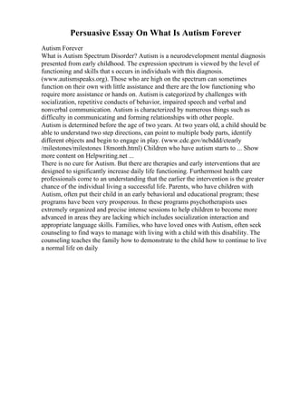Persuasive Essay On What Is Autism Forever
Autism Forever
What is Autism Spectrum Disorder? Autism is a neurodevelopment mental diagnosis
presented from early childhood. The expression spectrum is viewed by the level of
functioning and skills that s occurs in individuals with this diagnosis.
(www.autismspeaks.org). Those who are high on the spectrum can sometimes
function on their own with little assistance and there are the low functioning who
require more assistance or hands on. Autism is categorized by challenges with
socialization, repetitive conducts of behavior, impaired speech and verbal and
nonverbal communication. Autism is characterized by numerous things such as
difficulty in communicating and forming relationships with other people.
Autism is determined before the age of two years. At two years old, a child should be
able to understand two step directions, can point to multiple body parts, identify
different objects and begin to engage in play. (www.cdc.gov/ncbddd/ctearly
/milestones/milestones 18month.html) Children who have autism starts to ... Show
more content on Helpwriting.net ...
There is no cure for Autism. But there are therapies and early interventions that are
designed to significantly increase daily life functioning. Furthermost health care
professionals come to an understanding that the earlier the intervention is the greater
chance of the individual living a successful life. Parents, who have children with
Autism, often put their child in an early behavioral and educational program; these
programs have been very prosperous. In these programs psychotherapists uses
extremely organized and precise intense sessions to help children to become more
advanced in areas they are lacking which includes socialization interaction and
appropriate language skills. Families, who have loved ones with Autism, often seek
counseling to find ways to manage with living with a child with this disability. The
counseling teaches the family how to demonstrate to the child how to continue to live
a normal life on daily
 