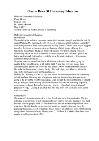 Gender Roles Of Elementary Education
Males in Elementary Education
Chase Green
English 1060
Dr. Monika Brown
May 1, 2017
The University of North Carolina at Pembroke
Males in Elementary Education
Introduction
The statistics for males in elementary education has not changed much in the last 20
years (Malaby, M., Ramsey, S. (2011)). Most of the cons about males in elementary
education just come from stereotypes and society norms. Gender roles play a big part
in male s decisions to become a teacher because of their image of being less
masculine than others. There are plenty of reasons why males should consider
elementary education such as benefits to the work place and children s growth as
being a role model. Although it is not the norm for males to teach ... Show more
content on Helpwriting.net ...
Negative stereotypes such as that is what hurts males the most when trying to
decide if they should pursue a job in the field. A con that prevents males from
considering this profession would be pay. Jones (2013), wrote that males usually
like to be the breadwinners in the family. The lack of pay would never allow the
male to be the breadwinner in this profession.
Malaby, M., Ramsey, S. (2011), says that males are underrepresented as elementary
school teachers. One may ask, why pursue a degree in something that you aren t
going to be given the credit you deserve? Even though the myth is that males should
not get a degree in elementary education because they are not nurturing or patient,
some research shows that male elementary teachers often body these traits and
practices (Crisp, T., King, J. (2016)). Just like any other job, skills and traits come
with experience.
Gender Roles
The norm of elementary education is that females work in this profession. The job
is looked at as feminine which makes males not want to pursue a degree in this field
because of what people think. Males that have a passion for teaching will not care
what their friends, family, or anyone else has to say negative towards them for
pursuing this degree. Most of the time males can not take the heat from people saying
things about their masculinity. Montecinos, C., Neilson, L. (2004), talks about how
people actually gets criticized by
 
