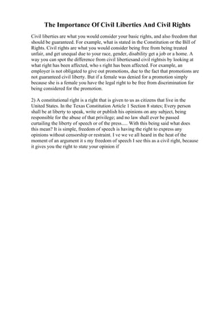 The Importance Of Civil Liberties And Civil Rights
Civil liberties are what you would consider your basic rights, and also freedom that
should be guaranteed. For example, what is stated in the Constitution or the Bill of
Rights. Civil rights are what you would consider being free from being treated
unfair, and get unequal due to your race, gender, disability get a job or a home. A
way you can spot the difference from civil libertiesand civil rightsis by looking at
what right has been affected, who s right has been affected. For example, an
employer is not obligated to give out promotions, due to the fact that promotions are
not guaranteed civil liberty. But if a female was denied for a promotion simply
because she is a female you have the legal right to be free from discrimination for
being considered for the promotion.
2) A constitutional right is a right that is given to us as citizens that live in the
United States. In the Texas Constitution Article 1 Section 8 states; Every person
shall be at liberty to speak, write or publish his opinions on any subject, being
responsible for the abuse of that privilege; and no law shall ever be passed
curtailing the liberty of speech or of the press..... With this being said what does
this mean? It is simple, freedom of speech is having the right to express any
opinions without censorship or restraint. I ve we ve all heard in the heat of the
moment of an argument it s my freedom of speech I see this as a civil right, because
it gives you the right to state your opinion if
 
