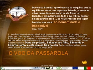Domenico Scarlatti aproximou-se da máquina, que se
                        equilibrava sobre uns espeques laterais, pousou as
                        mãos numa das asas como se ela fosse um
                        teclado, e, singularmente, toda a ave vibrou apesar
                        do seu grande peso … se houver forças que façam
                        levantar isto, então ao            homem nada é
                        impossível
                        (cap. XIV))

(…) eu Bartolomeu Lourenço de Gusmão( que estou subindo ao céu por obra do meu
génio, por obra também dos olhos de Blimunda (por obra da mão direita de Baltasar (…)
e Baltasar gritou, Conseguimos, abraçou-se a Blimunda e desatou a chorar (…). O padre
veio para eles e abraçou-se também, subitamente perturbado por uma analogia, assim
dissera o italiano, Deus ele próprio, Baltasar seu filho, Blimunda o
Espírito Santo, e estavam os três no céu, Só há um Deus, gritou, mas o
vento levou-lhe as palavras da boca. (cap. XVI)


O VOO DA PASSAROLA

                                 Prof. Elisabete Tavares
 