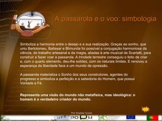 A passarola e o voo: simbologia


Simboliza a harmonia entre o desejo e a sua realização. Graças ao sonho, que
uniu Bartolomeu, Baltasar e Blimunda foi possível a conjugação harmoniosa da
ciência, do trabalho artesanal e da magia, aliadas à arte musical de Scarlatti, para
construir e fazer voar a passarola. A trindade terrestre conseguiu o feito de criar
e, com o quarto elemento, deu-lhe solidez, com os naturais limites. E renovou a
esperança da liberdade face a um mundo de opressão.

A passarola materializa o Sonho dos seus construtores, agentes do
progresso e simboliza a perfeição e a sabedoria do Homem, que possui
Vontade e Fé.


Representa uma visão do mundo não metafísica, mas ideológica: o
homem é o verdadeiro criador do mundo.


                                Prof. Elisabete Tavares
 