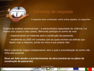 Cenários de resposta
                         A resposta deve contemplar, entre outros aspetos, os seguintes:



Dotada de poderes sobrenaturais – a extraordinária capacidade de vidência ( no
interior dos corpos e das coisas), Blimunda participa no sonho de voar:
     - inspecionando os materiais para a construção da passarola;
     - recolhendo as 2000 mil vontades com as quais enchem as esferas que
     fazem voar a máquina, pondo em risco a sua própria vida.


 Ela é o elemento mágico indispensável, sem o qual a concretização do sonho não
 tinha sido possível.

 Deve ser feita alusão a acontecimentos da obra (centrar-se no plano da
 construção da passarola)
                                   Prof. Elisabete Tavares
 