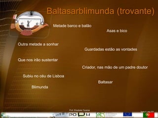 Baltasarblimunda (trovante)
                   Metade barco e balão
                                                         Asas e bico


Outra metade a sonhar
                                            Guardadas estão as vontades

Que nos irão sustentar
                                         Criador, nas mão de um padre doutor

  Subiu no céu de Lisboa
                                                     Baltasar
       Blimunda




                           Prof. Elisabete Tavares
                                                                          Texto 5, pag.233
 