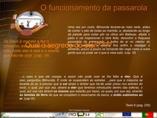 O funcionamento da passarola

                                           Uma vez por outra, Blimunda levanta-se mais cedo, antes
                                           de comer o pão de todas as manhãs ,e, deslizando ao longo
                                           da parede para evitar pôr os olhos em Baltasar, afasta o
                                           pano e vai inspecionar a obra feita, descobrir a fraqueza
Se Deus é maneta e fez o                   escondida do entrançado, a bolha de ar no interior do
            Qual o segredo do éter????
Universo, este homem sem                   ferro, e, acabada a vistoria, fica enfim a mastigar o
                                           alimento, pouco a pouco se tornando tão cega como a outra
mão pode atar a vela e o arame             gente que só pode ver o que à vista está. (cap. IX)
que hão-de voar .(cap. VI)




        …o caso é que ela voasse, e assim não pode voar se lhe falta o éter, Que é
        isso, perguntou Blimunda, É onde se suspendem as estrelas …para que a máquina se
        levante ao ar, é preciso que o sol atraia o âmbar que há-de estar preso nos arames do
        tecto, o qual, por sua vez, atrairá o éter que teremos introduzido dentro das esferas, o
        qual, por sua vez atrairá os ímanes que estarão por baixo, os quais, por sua vez, atrairão
        as lamelas de ferro de que se compõem o cavername da barca, e então subiremos ao
        ar. (cap IX)

                                                                                     Texto 6 (pag. 235)
                                            Prof. Elisabete Tavares
 