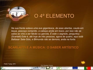 O 4º ELEMENTO

           Na sua frente estava uma ave gigantesca, de asas abertas, cauda em
           leque, pescoço comprido, a cabeça ainda em tosco, por isso não se
           sabia se viria a ser falcão ou gaivota, É este o segredo, perguntou
           |Scarlatti| Este é, até hoje de três pessoas, agora de quatro, aqui está
           Baltasar Sete-Sóis, e Blimunda não se demora, anda na horta.


      SCARLATTI E A MÚSICA: O SABER ARTÍSTICO




Texto 7 (pag. 237)
                                        Prof. Elisabete Tavares
 
