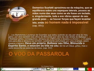 Domenico Scarlatti aproximou-se da máquina, que se
                        equilibrava sobre uns espeques laterais, pousou as
                        mãos numa das asas como se ela fosse um teclado,
                        e, singularmente, toda a ave vibrou apesar do seu
                        grande peso … se houver forças que façam levantar
                        isto, então ao          homem nada é impossível
                        (cap. XIV))


(…) eu Bartolomeu Lourenço de Gusmão( que estou subindo ao céu por obra do meu
génio, por obra também dos olhos de Blimunda (por obra da mão direita de Baltasar (…)
e Baltasar gritou, Conseguimos, abraçou-se a Blimunda e desatou a chorar (…). O padre
veio para eles e abraçou-se também, subitamente perturbado por uma analogia, assim
dissera o italiano, Deus ele próprio, Baltasar seu filho, Blimunda o
Espírito Santo, e estavam os três no céu, Só há um Deus, gritou, mas o
vento levou-lhe as palavras da boca. (cap. XVI)


O VOO DA PASSAROLA

                                 Prof. Elisabete Tavares
 