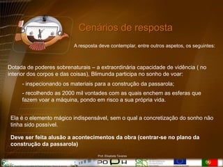 Cenários de resposta
                         A resposta deve contemplar, entre outros aspetos, os seguintes:



Dotada de poderes sobrenaturais – a extraordinária capacidade de vidência ( no
interior dos corpos e das coisas), Blimunda participa no sonho de voar:
     - inspecionando os materiais para a construção da passarola;
     - recolhendo as 2000 mil vontades com as quais enchem as esferas que
     fazem voar a máquina, pondo em risco a sua própria vida.


 Ela é o elemento mágico indispensável, sem o qual a concretização do sonho não
 tinha sido possível.

 Deve ser feita alusão a acontecimentos da obra (centrar-se no plano da
 construção da passarola)
                                   Prof. Elisabete Tavares
 