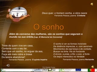 Deus quer, o homem sonha, a obra nasce
                                                              Fernando Pessoa, poema O Infante




                               O sonho
      Além da conversa das mulheres, são os sonhos que seguram o
      mundo na sua órbita.(cap. XI Memorial do Convento)

                                                            O sonho é ver as formas invisíveis
Triste de quem vive em casa,                                Da distância imprecisa, e, com sensíveis
Contente com o seu lar,                                     Movimentos da esp’rança e da vontade,
Sem que um sonho, no erguer da asa,                         Buscar na linha fria do horizonte
Faça até mais rubra a brasa                                 A árvore, a praia, a flor, a ave, a fonte-
Da lareira abandonar!                                       Os beijos merecidos na Verdade
      Fernando Pessoa , poema O quinto Império                        Fernando Pessoa, poema Horizonte



                                         Prof. Elisabete Tavares
 