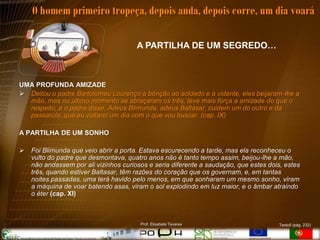O homem primeiro tropeça, depois anda, depois corre, um dia voará

                                       A PARTILHA DE UM SEGREDO…



UMA PROFUNDA AMIZADE
 Deitou o padre Bartolomeu Lourenço a bênção ao soldado e à vidente, eles beijaram-lhe a
  mão, mas no último momento se abraçaram os três, teve mais força a amizade do que o
  respeito, e o padre disse, Adeus Blimunda, adeus Baltasar, cuidem um do outro e da
  passarola, que eu voltarei um dia com o que vou buscar. (cap. IX)

A PARTILHA DE UM SONHO

   Foi Blimunda que veio abrir a porta. Estava escurecendo a tarde, mas ela reconheceu o
    vulto do padre que desmontava, quatro anos não é tanto tempo assim, beijou-lhe a mão,
    não andassem por ali vizinhos curiosos e seria diferente a saudação, que estes dois, estes
    três, quando estiver Baltasar, têm razões do coração que os governam, e, em tantas
    noites passadas, uma terá havido pelo menos, em que sonharam um mesmo sonho, viram
    a máquina de voar batendo asas, viram o sol explodindo em luz maior, e o âmbar atraindo
    o éter (cap. XI)



                                        Prof. Elisabete Tavares                        Texto5 (pág. 232)
 