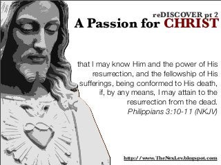 that I may know Him and the power of His
resurrection, and the fellowship of His
sufferings, being conformed to His death,
if, by any means, I may attain to the
resurrection from the dead.
Philippians 3:10-11 (NKJV)
A Passion for CHRIST
reDISCOVER pt 2
http://www.TheNexLev.blogspot.com
 