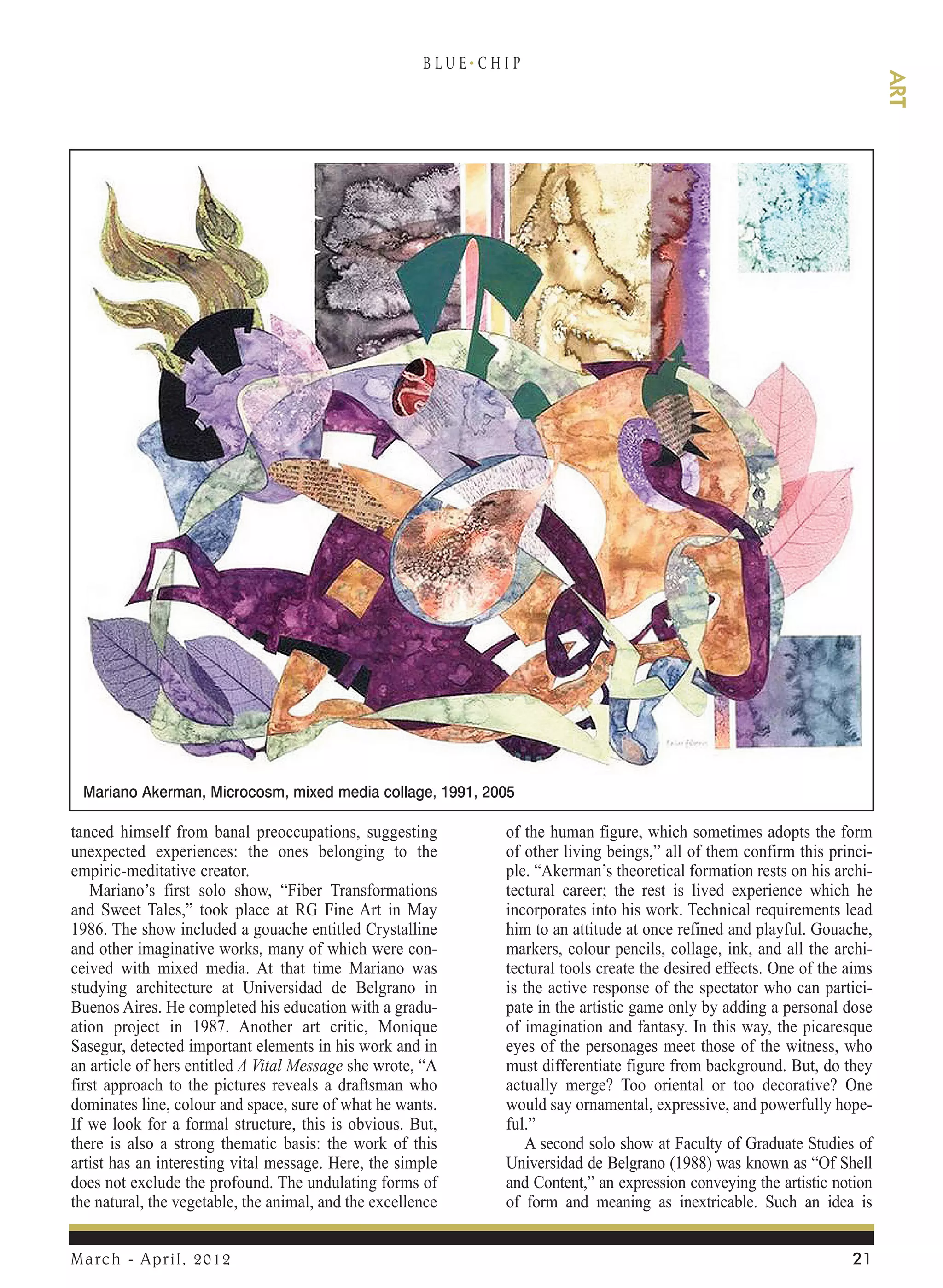 B LU E. C H I P




                                                                                                                                ART
 Mariano Akerman, Microcosm, mixed media collage, 1991, 2005

tanced himself from banal preoccupations, suggesting               of the human figure, which sometimes adopts the form
unexpected experiences: the ones belonging to the                  of other living beings,” all of them confirm this princi-
empiric-meditative creator.                                        ple. “Akerman’s theoretical formation rests on his archi-
   Mariano’s first solo show, “Fiber Transformations               tectural career; the rest is lived experience which he
and Sweet Tales,” took place at RG Fine Art in May                 incorporates into his work. Technical requirements lead
1986. The show included a gouache entitled Crystalline             him to an attitude at once refined and playful. Gouache,
and other imaginative works, many of which were con-               markers, colour pencils, collage, ink, and all the archi-
ceived with mixed media. At that time Mariano was                  tectural tools create the desired effects. One of the aims
studying architecture at Universidad de Belgrano in                is the active response of the spectator who can partici-
Buenos Aires. He completed his education with a gradu-             pate in the artistic game only by adding a personal dose
ation project in 1987. Another art critic, Monique                 of imagination and fantasy. In this way, the picaresque
Sasegur, detected important elements in his work and in            eyes of the personages meet those of the witness, who
an article of hers entitled A Vital Message she wrote, “A          must differentiate figure from background. But, do they
first approach to the pictures reveals a draftsman who             actually merge? Too oriental or too decorative? One
dominates line, colour and space, sure of what he wants.           would say ornamental, expressive, and powerfully hope-
If we look for a formal structure, this is obvious. But,           ful.”
there is also a strong thematic basis: the work of this               A second solo show at Faculty of Graduate Studies of
artist has an interesting vital message. Here, the simple          Universidad de Belgrano (1988) was known as “Of Shell
does not exclude the profound. The undulating forms of             and Content,” an expression conveying the artistic notion
the natural, the vegetable, the animal, and the excellence         of form and meaning as inextricable. Such an idea is


March - April, 2012                                                                                                      21
 