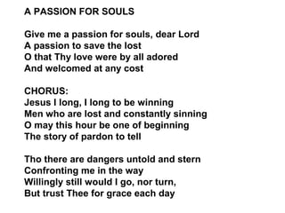 A PASSION FOR SOULS 
Give me a passion for souls, dear Lord 
A passion to save the lost 
O that Thy love were by all adored 
And welcomed at any cost 
CHORUS: 
Jesus I long, I long to be winning 
Men who are lost and constantly sinning 
O may this hour be one of beginning 
The story of pardon to tell 
Tho there are dangers untold and stern 
Confronting me in the way 
Willingly still would I go, nor turn, 
But trust Thee for grace each day 
 