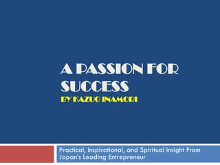 A PASSION FOR
SUCCESS
BY KAZUO INAMORI




Practical, Inspirational, and Spiritual Insight From
Japan’s Leading Entrepreneur
 
