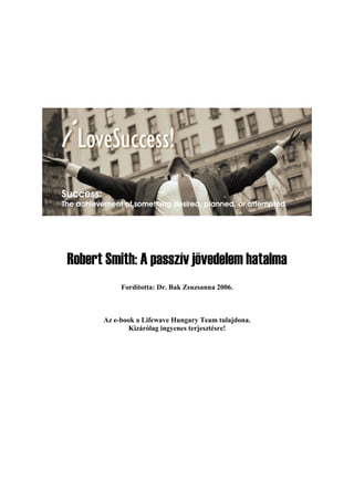 Robert Smith: A passzív jövedelem hatalma
Fordította: Dr. Bak Zsuzsanna 2006.
Az e-book a Lifewave Hungary Team tulajdona.
Kizárólag ingyenes terjesztésre!
 