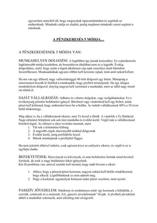 egyszerűen annyiból áll, hogy megosztjuk tapasztalatainkat és segítünk az
embereknek. Mindenki utálja az eladást, pedig majdnem mindenki szeret segíteni a
másiknak.
A PÉNZKERESÉS 5 MÓDJA…
A PÉNZKERESÉSNEK 5 MÓDJA VAN:
MUNKAHELYEN DOLGOZNI. A legtöbben így jutunk keresethez. Ez a pénzkeresés
legkönnyebb módja kezdetben, de hosszútávon általában nem ez a legjobb. Évekig
dolgozhatsz, azért, hogy aztán a téged alkalmazó cég saját szeszélye miatt bármikor
lecserélhessen. Munkaadódnak ugyanis többet kell keresnie rajtad, mint amit neked kifizet.
Ha ma van egy állásod, nagy valószínűséggel 40 órát dolgozol egy héten. Manapság a
maximumot hozzák ki belőled a munkaadók, hogy profitot termeljenek. Ha egy átlagos
munkahelyen dolgozol, tényleg nagyon kell szeretned a munkádat, mert az időd nagy részét
ott töltöd el.
SAJÁT VÁLLALKOZÁS: Adhatsz és vehetsz dolgokat, vagy szolgáltatásokat. Ez a
tevékenység jelentős befektetést igényel. Bérelned vagy vásárolnod kell egy boltot, aztán
pénzt kell költened, hogy embereket hozz be a boltba. Az induló vállalkozások 80%-a 10 éven
belül tönkremegy.
Még akkor is, ha a vállalkozásod sikeres, nem Te leszel a főnök. A vásárlók a Te főnökeid.
Nagyvállalatot felépíteni sok-sok órai munkába és évekbe kerül. Végül már a vállalkozásod
birtokol téged. Az előnyei a siker rovására mennek, mert:
1. Túl sok a fenntartási költség
2. A nagyobb cégek alacsonyabb árakkal dolgoznak
3. Évekbe kerül, amíg profitábilis leszel
4. Mások munkájának a profitjától függsz
Ha nem jelentős tőkével indulsz, csak egészen kicsi az esélyed a sikerre, és végül is ez is
egyfajta eladás.
BEFEKTETÉSEK: Részvények és kötvények, és más befektetési formák mind bevételi
források, de ezek is nagy befektetési tőkét igényelnek.
Két fő probléma van, amivel szembe kell nézned, hogy tudd élvezni a sikert:
1. Ahhoz, hogy a pénzed pénzt keressen, nagyon sokkal kell belőle rendelkezned,
hogy elkezd. Legtöbbünknek ez nem adatott meg.
2. Nagy a kockázat, ugyanolyan könnyen tudsz pénzt veszíteni, mint nyerni.
PASSZÍV JÖVEDELEM: Hatékony és eredményes mód- így keresnek a feltalálók, a
szerzők, színészek és a zenészek. Ezt „passzív jövedelemnek” hívják. A jövőbeli jövedelem
abból a munkából származik, amit előzőleg már elvégeztél.
 