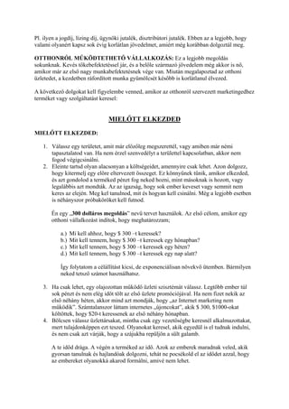 Pl. ilyen a jogdíj, lízing díj, ügynöki jutalék, disztribútori jutalék. Ebben az a legjobb, hogy
valami olyanért kapsz sok évig korlátlan jövedelmet, amiért még korábban dolgoztál meg.
OTTHONRÓL MŰKÖDTETHETŐ VÁLLALKOZÁS: Ez a legjobb megoldás
sokunknak. Kevés tőkebefektetéssel jár, és a belőle származó jövedelem még akkor is nő,
amikor már az első nagy munkabefektetésnek vége van. Miután megalapoztad az otthoni
üzletedet, a kezdetben ráfordított munka gyümölcsét később is korlátlanul élvezed.
A következő dolgokat kell figyelembe venned, amikor az otthonról szervezett marketingedhez
terméket vagy szolgáltatást keresel:
MIELŐTT ELKEZDED
MIELŐTT ELKEZDED:
1. Válassz egy területet, amit már előzőleg megszerettél, vagy amiben már némi
tapasztalatod van. Ha nem érzel szenvedélyt a területtel kapcsolatban, akkor nem
fogod végigcsinálni.
2. Eleinte tartsd olyan alacsonyan a költségeidet, amennyire csak lehet. Azon dolgozz,
hogy kitermelj egy előre eltervezett összeget. Ez könnyűnek tűnik, amikor elkezded,
és azt gondolod a terméked pénzt fog neked hozni, mint másoknak is hozott, vagy
legalábbis azt mondták. Az az igazság, hogy sok ember keveset vagy semmit nem
keres az elején. Meg kel tanulnod, mit és hogyan kell csinálni. Még a legjobb esetben
is néhányszor próbaköröket kell futnod.
Én egy „300 dolláros megoldás” nevű tervet használok. Az első célom, amikor egy
otthoni vállalkozást indítok, hogy meghatározzam;
a.) Mi kell ahhoz, hogy $ 300 –t keressek?
b.) Mit kell tennem, hogy $ 300 –t keressek egy hónapban?
c.) Mit kell tennem, hogy $ 300 –t keressek egy héten?
d.) Mit kell tennem, hogy $ 300 –t keressek egy nap alatt?
Így folytatom a célállítást kicsi, de exponenciálisan növekvő ütemben. Bármilyen
neked tetsző számot használhatsz.
3. Ha csak lehet, egy olajozottan működő üzleti szisztémát válassz. Legtöbb ember túl
sok pénzt és nem elég időt tölt az első üzlete promóciójával. Ha nem fizet nekik az
első néhány héten, akkor mind azt mondják, hogy „az Internet marketing nem
működik”. Számtalanszor láttam internetes „újoncokat”, akik $ 300, $1000-okat
költöttek, hogy $20-t keressenek az első néhány hónapban.
4. Bölcsen válassz üzlettársakat, mintha csak egy vezetőségbe keresnél alkalmazottakat,
mert tulajdonképpen ezt teszed. Olyanokat keresel, akik egyedül is el tudnak indulni,
és nem csak azt várják, hogy a szájukba repüljön a sült galamb.
A te időd drága. A végén a terméked az idő. Azok az emberek maradnak veled, akik
gyorsan tanulnak és hajlandóak dolgozni, tehát ne pocsékold el az idődet azzal, hogy
az embereket olyanokká akarod formálni, amivé nem lehet.
 
