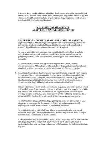 Sok ember keres valakit, aki fogja a kezüket. Rendben van néha-néha fogni valakinek
a kezét, de te soha sem leszel sikeres azzal, aki nem érti, hogyan kell a munkát egyedül
végezni. A legjobb, amit megtehetsz az embereknek, hogy megosztod velük azt, ami
neked működik. Ezt hívják duplikációnak.
A DUPLIKÁCIÓ MŰVÉSZETE
ALAPELEME AZ ONLINE SIKERNEK
A DUPLIKÁCIÓ MŰVÉSZETE ALAPELEME AZ ONLINE SIKERNEK:
Legtöbb üzletben az emberek nagy többsége arra vár, hogy megmondják nekik, mit
kell tenniük. Amikor ilyenekre bukkansz, küldd el azokhoz, akik „megfogják a
kezüket”. Egyébként is csak ritka esetben tudsz nekik segíteni.
Ha igaz az a mondás, hogy „minden mag a saját fajtáját termi”, akkor te azokat a
magvakat keresed, amelyek már kész vannak. Nem ültetsz barackfa magot, ha
görögdinnyét akarsz. Nem az a természete, mint ahogyan nem ültetnél kaktuszt
esőerdőbe.
Az otthoni üzlet sikerének titka egy sorozat megtanulható, professzionális
szakértelmen múlik. Ahhoz, hogy kiválasszuk, kivel dolgozunk, meghallgassuk, mit
mondanak nekünk- ehhez adott nekünk a Mindenható két fület, és egy szájat.
5. Gondolkodj hosszútávon. Legtöbb ember már azelőtt feladja, hogy sok pénzt keresne.
Az elején ne tölts az előírtnál több időt és pénzt, és ne engedd meg magadnak, hogy
elhamarkodottan dönts. A legtöbb internetes beetetés azon alapszik, hogy elhidd,
neked azonnal cselekedned kell. Az igazság nem változik az idő multával, de a
beetetés lényege, hogy többet ígérnek, mint ami ésszerűen elvárható.
Minden alkalommal először az alsó sorokat nézd meg, és az apró betűs részeket olvasd
el. Észre kell venned, hogy nagyon gyakran az a lényeg, amit nem írnak le. Ha később
nem érted az apró betűs részt, és rákérdezel, azt fogják mondani, el kellett volna
olvasnod az egész ajánlatot az apró betűs résszel együtt. Tudd meg, mibe mész bele,
mielőtt az idődet és pénzedet belefekteted. A siker titka a részletek megértése.
Ha túl jónak tűnik az ajánlat ahhoz, hogy igaz legyen, akkor az valóban nem is igaz-
különösen az interneten. Ez ilyen egyszerű. Mivel sok embernek nem sikerül,
meghallgatom, mások mit mondanak, és az ellenkezőjét teszem.
Hosszú távú sikered az elején befektetett kemény munkán alapszik- nem mások
befektetett munkáján. Csak nyugodtan csináld. Fontos, hogy bölcsen dönts az elején,
mert nem tudsz visszamenni, és elölről kezdeni.
A siker nem nézi, hogyan jutottál el a csúcsra. A siker akkor jön, amikor időt szakítasz
arra, hogy megértsd az alapelveket. Legtöbb ember egyik lehetőségről megy a
másikra, és közben arra vár, hogy a siker majd eljön hozzájuk. Ezt én Internet lottónak
nevezem.
 