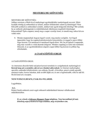 MESTERELME SZÖVETSÉG
MESTERELME SZÖVETSÉG:
Jobban szeretem a Multi-level marketinget együttműködési marketingnek nevezni. Miért
kezdjük mindig új emberekkel az üzletet, amikor felfedezünk valami új lehetőséget? Nem
bölcsebb azokkal az emberekkel csinálni, akikkel már együtt dolgoztál előzőleg? Mit szólnál,
ha az emberek adottságainak és érdeklődésének tökéletesen megfelelő lehetőséget
kihasználnád? Építs csapatot, tanulj meg a csapat vezetője lenni, és tanuld meg, mikor kövess
valaki mást.
8. Miután megtanultad, hogyan legyél vezető, meg tanulsz szolgálni. Azt fogod
tapasztalni, hogy ha csapatod pénzkeresésére koncentrálsz, te magad is egyre többet
fogsz keresni. Ezt tanítással és tanulással fogod elérni. Sőt, ha jól építed a csapatodat,
még más vezetők is veled akarnak dolgozni. Minden csapattag az üzlet más területére
fókuszál, és az együttműködésen alapuló csapat többet fog keresni és jobban fog
előrehaladni.
A CSAPATÉPÍTÉS EREJE
A CSAPATÉPÍTÉS EREJE:
Az interneten abszolút bárki tud pénzt keresni termékek és szolgáltatások marketingjével.
Keresd meg azt a személyt, aki ezt az e-bookot adta neked. Az Internet marketinghez
speciális szaktudás kifejlesztésére van szükség. Kezdd el kicsiben; annyit csinálj egyedül,
amennyit tudsz; keress másokat, akik tovább adják ezt; és ami a legfontosabb, soha ne add fel.
Ha követed ezt a receptet,
NEM TUDSZ ELBUKNI, CSAK HA FELADOD.
Legjobbakat,
Bob,
Robert Smith emberek ezreit segíti otthonról működtethető Internet vállalkozásuk
működtetésében.
Ez az e-book a Lifewave Hungary Team tulajdona. Nem használható fel más
lehetőség népszerűsítésével kapcsolatban, még részleteiben sem.
 