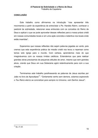 A Pastoral da Sobriedade e o Reino de Deus
                                Trabalho de Capelania

CONCLUSÃO


          Este trabalho como afirmamos na introdução “visa apresentar três
movimentos a partir da experiência de entrevistar o Pe. Haroldo Rahm, conhecer a
pastoral da sobriedade, relacionar essa entrevista com os conceitos do Reino de
Deus e aplicar o que se pode aproveitar dessas reflexões para a nossa práxis cristã
em nossas comunidades locais e em uma ação concreta e redentiva nos locais onde
estão inseridas”.


          Esperamos que nossas reflexões não sejam palavras jogadas ao vento, pois
cremos que esta experiência prática da missão cristã nos levou a repensar como
temos sido Igreja para o mundo. Com certeza, aprendemos mais do que
imaginávamos com os nossos irmãos católicos. Entendemos que para realizar
grandes obras precisamos de pequenas atitudes de amor, mesmo que sem grandes
alvos, crendo que Deus em sua Soberania agirá redentivamente para com a sua
criação.


          Terminamos este trabalho parafraseando as palavras de Jesus escritas por
João no livro de Apocalipse17: “Certamente venho sem demora, estamos esperando
o Teu Reino eterno se concretizar para sempre no Universo, vem Senhor Jesus!”.




17
     Ap. 21.20.
                                                                                 10
 