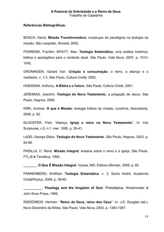 A Pastoral da Sobriedade e o Reino de Deus
                              Trabalho de Capelania

Referências Bibliográficas:


BOSCH, David. Missão Transformadora; mudanças de paradigma na teologia da
missão. São Leopoldo, Sinodal, 2002.

FERREIRA, Franklin; MYATT, Alan. Teologia Sistemática; uma análise histórica,
bíblica e apologética para o contexto atual. São Paulo, Vida Nova, 2007, p. 1013-
1045.

GRONINGEN, Gerard Van. Criação e consumação; o reino, a aliança e o
mediador, v. 1-3. São Paulo, Cultura Cristã, 2002.

HOEKEMA, Anthony. A Bíblia e o futuro. São Paulo, Cultura Cristã, 2001.

JEREMIAS, Joachim. Teologia do Novo Testamento; a pregação de Jesus. São
Paulo, Hagnos, 2008.

KIRK, Andrew. O que é Missão; teologia bíblica de missão. Londrina, Descoberta,
2006, p. 92.

KLOOSTER, Fred. “Aliança, Igreja e reino no Novo Testamento”. In: Vox
Scripturae, v.5, n.1, mar. 1995. p. 29-41.

LADD, George Eldon. Teologia do Novo Testamento. São Paulo, Hagnos, 2003. p.
83-98.

PADILLA, C. René. Missão integral; ensaios sobre o reino e a igreja. São Paulo,
FTL-B & Temática, 1992.

_______. O Que É Missão Integral. Viçosa, MG: Editora Ultimato. 2009. p. 65

PANNENBERG, Wolfhart. Teologia Sistemática. v. 3. Santo André, Academia
Cristã/Paulus, 2009, p. 58-85.

__________. Theology and the kingdom of God. Philadelphia, Westminster &
John Knox Press, 1969.

RIDDERBOS, Herman. “Reino de Deus, reino dos Céus”. In: J.D. Douglas (ed.),
Novo Dicionário da Bíblia. São Paulo, Vida Nova, 2003, p. 1383-1387.

                                                                              11
 