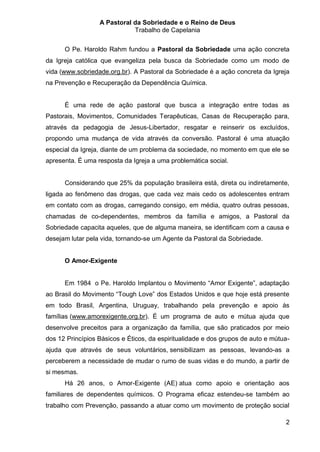 A Pastoral da Sobriedade e o Reino de Deus
                             Trabalho de Capelania

      O Pe. Haroldo Rahm fundou a Pastoral da Sobriedade uma ação concreta
da Igreja católica que evangeliza pela busca da Sobriedade como um modo de
vida (www.sobriedade.org.br). A Pastoral da Sobriedade é a ação concreta da Igreja
na Prevenção e Recuperação da Dependência Química.


      É uma rede de ação pastoral que busca a integração entre todas as
Pastorais, Movimentos, Comunidades Terapêuticas, Casas de Recuperação para,
através da pedagogia de Jesus-Libertador, resgatar e reinserir os excluídos,
propondo uma mudança de vida através da conversão. Pastoral é uma atuação
especial da Igreja, diante de um problema da sociedade, no momento em que ele se
apresenta. É uma resposta da Igreja a uma problemática social.


      Considerando que 25% da população brasileira está, direta ou indiretamente,
ligada ao fenômeno das drogas, que cada vez mais cedo os adolescentes entram
em contato com as drogas, carregando consigo, em média, quatro outras pessoas,
chamadas de co-dependentes, membros da família e amigos, a Pastoral da
Sobriedade capacita aqueles, que de alguma maneira, se identificam com a causa e
desejam lutar pela vida, tornando-se um Agente da Pastoral da Sobriedade.


      O Amor-Exigente


      Em 1984 o Pe. Haroldo Implantou o Movimento “Amor Exigente”, adaptação
ao Brasil do Movimento “Tough Love” dos Estados Unidos e que hoje está presente
em todo Brasil, Argentina, Uruguay, trabalhando pela prevenção e apoio às
famílias (www.amorexigente.org.br). É um programa de auto e mútua ajuda que
desenvolve preceitos para a organização da família, que são praticados por meio
dos 12 Princípios Básicos e Éticos, da espiritualidade e dos grupos de auto e mútua-
ajuda que através de seus voluntários, sensibilizam as pessoas, levando-as a
perceberem a necessidade de mudar o rumo de suas vidas e do mundo, a partir de
si mesmas.
      Há 26 anos, o Amor-Exigente (AE) atua como apoio e orientação aos
familiares de dependentes químicos. O Programa eficaz estendeu-se também ao
trabalho com Prevenção, passando a atuar como um movimento de proteção social

                                                                                  2
 