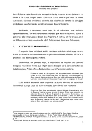 A Pastoral da Sobriedade e o Reino de Deus
                               Trabalho de Capelania


Amor-Exigente, pois desestimular a experimentação, o uso ou abuso de tabaco, do
álcool e de outras drogas, assim como lutar contra tudo o que torna os jovens
vulneráveis, expostos à violência, ao crime, aos acidentes de trânsito e à corrupção
em todas as suas formas são também propostas do Amor-Exigente.


       Atualmente, o movimento conta com 10 mil voluntários, que realizam,
aproximadamente, 100 mil atendimentos mensais por meio de reuniões, cursos e
palestras. São 536 grupos no Brasil, 2 na Argentina, 1 no Peru e 9 no Uruguai, além
de 350 grupos em fase experimental e 249 Subgrupos de Jovens na Sobriedade.


2.     A TEOLOGIA DO REINO DE DEUS

       O propósito deste trabalho é, então, relacionar os trabalhos feitos por Haroldo
Rahm e a Pastoral da Sobriedade com os propósitos maiores do Reino de Deus, o
projeto de vida de Deus para a história.

       Entendemos, em primeiro lugar, a importância de resgatar uma genuína
teologia a respeito do Reino, que julgam alguns teólogos ser o corda condutora de
toda teologia do Antigo e Novo Testamentos 2, como Pannenberg salienta:

                       O tema do Reino de Deus precisa ser recuperado como uma chave para
                       toda a teologia cristã. O reino de Deus é o Reino do futuro instaurado por
                       Deus mesmo. Mas o domínio de Deus não está restrito apenas ao futuro. O
                                                                                               3
                       futuro e o presente são entrelaçados e inseparáveis na pregação de Jesus .

       Outro aspecto a salientar deste projeto de Deus para a história é o seu caráter
Teocêntrico, ou seja, Deus é o autor da missão, como afirma bem Hoekema:

                       O reino de Deus deve ser entendido como o Reinado dinamicamente ativo
                       de Deus na história humana através de Jesus Cristo, cujo propósito é a
                       redenção do povo de Deus do pecado e de poderes demoníacos, e o
                       estabelecimento final dos novos céus e nova terra. O reino não deve ser
                       entendido como apenas a salvação de certos indivíduos ou mesmo como o
                       reino de Deus no coração de seu povo; não significa nada menos que o
                       reino de Deus sobre todo o seu universo criado4.




2
  Uma obra de consulta que sustenta esta perspectiva é: GRONINGEN, Gerard Van. Criação e
consumação; o reino, a aliança e o mediador, v. 1-3. São Paulo, Cultura Cristã, 2002.
3
  PANNENBERG, Wolfhart. Teologia Sistemática. v. 3. Santo André, Academia Cristã/Paulus, 2009,
p. 58.
4
  HOEKEMA, Anthony. A Bíblia e o futuro. São Paulo, Cultura Cristã, 2001, p. 65.
                                                                                               3
 
