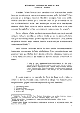 A Pastoral da Sobriedade e o Reino de Deus
                                  Trabalho de Capelania


         O teólogo Franklin Ferreira nos diz com clareza que “o reino de Deus envolve
tanto seu cumprimento na história como sua consumação ao fim da história” 5. É um
processo que já começou, mas ainda não obteve seu ápice. Toda a vida cristã é
vivida à luz da tensão entre o que já somos em Cristo e o que esperamos ser. Por
isso, concordamos com George Ladd: “a mensagem de Jesus é que, na sua própria
pessoa e missão, Deus entrou na história humana e triunfou sobre o mal, muito
embora a libertação final venha a ocorrer somente na consumação dos tempos” 6.

         Porém, o fato de o Reino ser algo implantado por Cristo no presente e por ele
concluído no futuro, isso não nos omite da missão que ele nos confiou, Hoekema
nos ajuda novamente para esta questão: “aquele que crê em Jesus Cristo, portanto,
faz parte do reino no tempo presente, desfruta de suas bênçãos e compartilha de
suas responsabilidades”7.

         Outro fato que precisamos atentar é o alcance-limite da nossa resposta à
inauguração e consumação do Reino pelo Rei Jesus Cristo. Isso determina até onde
podemos ir para que não haja dentro de nós sentimentos utópicos ou inalcançáveis
e muito menos uma omissão da missão que devemos realizar, como Bosch nos
ensina:

                          “O Reino de Deus é a expressão da autoridade solícita de Deus sobre a
                          totalidade da vida. [...] Nós sabemos que nossa missão não vai introduzir o
                          reinado de Deus. Também Jesus não o fez. Ele inaugurou o reino, mas não
                          o levou à consumação. À semelhança dele, somos chamados para erigir
                          sinais do reinado último de Deus – não mais que isso, mas certamente não
                          menos” 8.



         O nosso empenho na expansão do Reino de Deus envolve todas as
dimensões da vida. Baseado nesse pensamento o teólogo Fred Klooster ilustra a
relação do reino, igreja e sociedade compondo os seguintes elementos:

    1.   Casamento e família.
    2.   Aliança da Graça.
    3.   Escola Cristã, educação geral.
    4.   Igreja no N.T.


5
   FERREIRA, Franklin; MYATT, Alan. Teologia Sistemática; uma análise histórica, bíblica e
apologética para o contexto atual. São Paulo, Vida Nova, 2007, p. 1013-1045.
6
  LADD, George Eldon. Teologia do Novo Testamento. São Paulo, Hagnos, 2003. p. 83-98.
7
  HOEKEMA, 2001, p. 25.
8
  BOSCH, David. Missão Transformadora; mudanças de paradigma na teologia da missão. São
Leopoldo, Sinodal, 2002.
                                                                                                   4
 