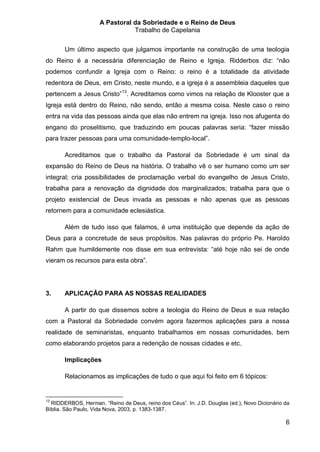 A Pastoral da Sobriedade e o Reino de Deus
                                Trabalho de Capelania


       Um último aspecto que julgamos importante na construção de uma teologia
do Reino é a necessária diferenciação de Reino e Igreja. Ridderbos diz: “não
podemos confundir a Igreja com o Reino: o reino é a totalidade da atividade
redentora de Deus, em Cristo, neste mundo, e a igreja é a assembleia daqueles que
pertencem a Jesus Cristo”13. Acreditamos como vimos na relação de Klooster que a
Igreja está dentro do Reino, não sendo, então a mesma coisa. Neste caso o reino
entra na vida das pessoas ainda que elas não entrem na igreja. Isso nos afugenta do
engano do proselitismo, que traduzindo em poucas palavras seria: “fazer missão
para trazer pessoas para uma comunidade-templo-local”.

       Acreditamos que o trabalho da Pastoral da Sobriedade é um sinal da
expansão do Reino de Deus na história. O trabalho vê o ser humano como um ser
integral; cria possibilidades de proclamação verbal do evangelho de Jesus Cristo,
trabalha para a renovação da dignidade dos marginalizados; trabalha para que o
projeto existencial de Deus invada as pessoas e não apenas que as pessoas
retornem para a comunidade eclesiástica.

       Além de tudo isso que falamos, é uma instituição que depende da ação de
Deus para a concretude de seus propósitos. Nas palavras do próprio Pe. Haroldo
Rahm que humildemente nos disse em sua entrevista: “até hoje não sei de onde
vieram os recursos para esta obra”.




3.     APLICAÇÃO PARA AS NOSSAS REALIDADES

       A partir do que dissemos sobre a teologia do Reino de Deus e sua relação
com a Pastoral da Sobriedade convém agora fazermos aplicações para a nossa
realidade de seminaristas, enquanto trabalhamos em nossas comunidades, bem
como elaborando projetos para a redenção de nossas cidades e etc.

       Implicações

       Relacionamos as implicações de tudo o que aqui foi feito em 6 tópicos:


13
  RIDDERBOS, Herman. “Reino de Deus, reino dos Céus”. In: J.D. Douglas (ed.), Novo Dicionário da
Bíblia. São Paulo, Vida Nova, 2003, p. 1383-1387.

                                                                                              6
 