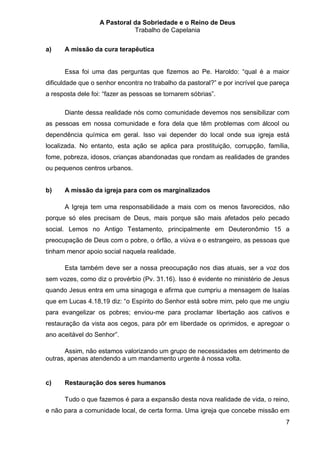 A Pastoral da Sobriedade e o Reino de Deus
                              Trabalho de Capelania

a)    A missão da cura terapêutica


      Essa foi uma das perguntas que fizemos ao Pe. Haroldo: “qual é a maior
dificuldade que o senhor encontra no trabalho da pastoral?” e por incrível que pareça
a resposta dele foi: “fazer as pessoas se tornarem sóbrias”.

      Diante dessa realidade nós como comunidade devemos nos sensibilizar com
as pessoas em nossa comunidade e fora dela que têm problemas com álcool ou
dependência química em geral. Isso vai depender do local onde sua igreja está
localizada. No entanto, esta ação se aplica para prostituição, corrupção, família,
fome, pobreza, idosos, crianças abandonadas que rondam as realidades de grandes
ou pequenos centros urbanos.


b)    A missão da igreja para com os marginalizados

      A Igreja tem uma responsabilidade a mais com os menos favorecidos, não
porque só eles precisam de Deus, mais porque são mais afetados pelo pecado
social. Lemos no Antigo Testamento, principalmente em Deuteronômio 15 a
preocupação de Deus com o pobre, o órfão, a viúva e o estrangeiro, as pessoas que
tinham menor apoio social naquela realidade.

      Esta também deve ser a nossa preocupação nos dias atuais, ser a voz dos
sem vozes, como diz o provérbio (Pv. 31.16). Isso é evidente no ministério de Jesus
quando Jesus entra em uma sinagoga e afirma que cumpriu a mensagem de Isaías
que em Lucas 4.18,19 diz: “o Espírito do Senhor está sobre mim, pelo que me ungiu
para evangelizar os pobres; enviou-me para proclamar libertação aos cativos e
restauração da vista aos cegos, para pôr em liberdade os oprimidos, e apregoar o
ano aceitável do Senhor”.

       Assim, não estamos valorizando um grupo de necessidades em detrimento de
outras, apenas atendendo a um mandamento urgente à nossa volta.


c)    Restauração dos seres humanos

      Tudo o que fazemos é para a expansão desta nova realidade de vida, o reino,
e não para a comunidade local, de certa forma. Uma igreja que concebe missão em
                                                                                   7
 