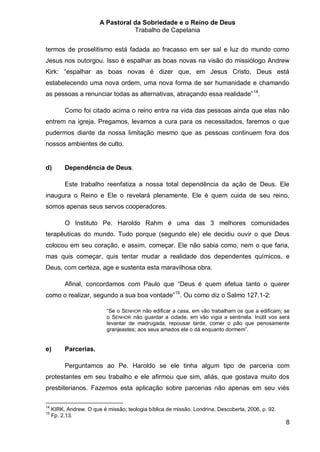 A Pastoral da Sobriedade e o Reino de Deus
                                   Trabalho de Capelania


termos de proselitismo está fadada ao fracasso em ser sal e luz do mundo como
Jesus nos outorgou. Isso é espalhar as boas novas na visão do missiólogo Andrew
Kirk: “espalhar as boas novas é dizer que, em Jesus Cristo, Deus está
estabelecendo uma nova ordem, uma nova forma de ser humanidade e chamando
as pessoas a renunciar todas as alternativas, abraçando essa realidade” 14.

          Como foi citado acima o reino entra na vida das pessoas ainda que elas não
entrem na igreja. Pregamos, levamos a cura para os necessitados, faremos o que
pudermos diante da nossa limitação mesmo que as pessoas continuem fora dos
nossos ambientes de culto.


d)        Dependência de Deus.

          Este trabalho reenfatiza a nossa total dependência da ação de Deus. Ele
inaugura o Reino e Ele o revelará plenamente. Ele é quem cuida de seu reino,
somos apenas seus servos cooperadores.

          O Instituto Pe. Haroldo Rahm é uma das 3 melhores comunidades
terapêuticas do mundo. Tudo porque (segundo ele) ele decidiu ouvir o que Deus
colocou em seu coração, e assim, começar. Ele não sabia como, nem o que faria,
mas quis começar, quis tentar mudar a realidade dos dependentes químicos, e
Deus, com certeza, age e sustenta esta maravilhosa obra.

          Afinal, concordamos com Paulo que “Deus é quem efetua tanto o querer
como o realizar, segundo a sua boa vontade”15. Ou como diz o Salmo 127.1-2:

                           “Se o SENHOR não edificar a casa, em vão trabalham os que a edificam; se
                           o SENHOR não guardar a cidade, em vão vigia a sentinela. Inútil vos será
                           levantar de madrugada, repousar tarde, comer o pão que penosamente
                           granjeastes; aos seus amados ele o dá enquanto dormem”.


e)        Parcerias.

          Perguntamos ao Pe. Haroldo se ele tinha algum tipo de parceria com
protestantes em seu trabalho e ele afirmou que sim, aliás, que gostava muito dos
presbiterianos. Fazemos esta aplicação sobre parcerias não apenas em seu viés

14
     KIRK, Andrew. O que é missão; teologia bíblica de missão. Londrina, Descoberta, 2006, p. 92.
15
     Fp. 2.13.
                                                                                                    8
 