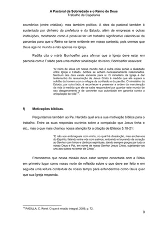 A Pastoral da Sobriedade e o Reino de Deus
                                   Trabalho de Capelania


ecumênico (entre cristãos), mas também político. A obra da pastoral também é
sustentada por dinheiro da prefeitura e do Estado, além de empresas e outras
instituições, mostrando como é possível ter um trabalho significativo valendo-se de
parcerias para que o Reino se torne evidente em nosso contexto, pois cremos que
Deus age no mundo e não apenas na Igreja.

          Padilla cita o mártir Bonhoeffer para afirmar que a Igreja deve estar em
parceria com o Estado para uma melhor sinalização do reino, Bonhoeffer assevera:

                           “O reino de Deus em nosso mundo não é outra coisa senão a dualidade
                           entre Igreja e Estado. Ambos se acham necessariamente relacionados.
                           Nenhum dos dois existe somente para si. O ministério da Igreja é dar
                           testemunho da ressurreição de Jesus Cristo à medida que ela supera a
                           solidão do homem com o milagre da confissão e do perdão. O ministério do
                           Estado, por outro lado, é reconhecer e preservar a ordem da manutenção
                           da vida à medida que ele se sabe responsável por guardar este mundo de
                           seu desgarramento e de converter sua autoridade em garantia contra a
                           aniquilação da vida”16.




f)        Motivações bíblicas.

          Perguntamos também ao Pe. Haroldo qual era a sua motivação bíblica para o
trabalho. Entre as suas respostas ouvimos sobre a compaixão que Jesus tinha e
etc., mas o que mais chamou nossa atenção foi a citação de Efésios 5.18-21:

                           “E não vos embriagueis com vinho, no qual há dissolução, mas enchei-vos
                           do Espírito, falando entre vós com salmos, entoando e louvando de coração
                           ao Senhor com hinos e cânticos espirituais, dando sempre graças por tudo a
                           nosso Deus e Pai, em nome de nosso Senhor Jesus Cristo, sujeitando-vos
                           uns aos outros no temor de Cristo”.


          Entendemos que nossa missão deve estar sempre conectada com a Bíblia
em primeiro lugar como nosso norte de reflexão sobre o que deve ser feito e em
seguida uma leitura contextual de nosso tempo para entendermos como Deus quer
que sua Igreja responda.




16
     PADILLA, C. René. O que é missão integral, 2009, p. 72.
                                                                                                   9
 