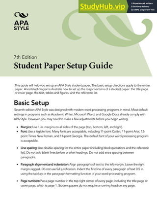 7th Edition
Student Paper Setup Guide
This guide will help you set up an APA Style student paper. The basic setup directions apply to the entire
paper. Annotated diagrams illustrate how to set up the major sections of a student paper: the title page
or cover page, the text, tables and figures, and the reference list.
Basic Setup
Seventh edition APA Style was designed with modern word-processing programs in mind. Most default
settings in programs such as Academic Writer, Microsoft Word, and Google Docs already comply with
APA Style. However, you may need to make a few adjustments before you begin writing.
• Margins:Use 1-in. margins on all sides of the page (top, bottom, left, and right).
• Font:Use a legible font. Many fonts are acceptable, including 11-point Calibri, 11-point Arial, 12-
point Times New Roman, and 11-point Georgia. The default font of your word-processing program
is acceptable.
• Line spacing:Use double-spacing for the entire paper (including block quotations and the reference
list). Do not add blank lines before or after headings. Do not add extra spacing between
paragraphs.
• Paragraph alignment and indentation:Align paragraphs of text to the left margin. Leave the right
margin ragged. Do not use full justification. Indent the first line of every paragraph of text 0.5 in.
using the tab key or the paragraph-formatting function of your word-processing program.
• Page numbers:Put a page number in the top right corner of every page, including the title page or
cover page, which is page 1. Student papers do not require a running head on any page.
 