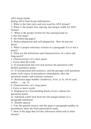 APA Study Guide
Spring 2019 Final Exam Information
1. What is the font style and size used for APA format?
2. What is the proper line spacing and margin width for APA
format?
3. What is the proper format for the running head on
a. the title page?
b. the following pages?
4. Define plagiarism and self-plagiarism. How do prevent
them?
5. What is proper reference citation in a paragraph if it is not a
quote?
6. What are the definitions and characteristics of a short and
long quote?
a. Characteristics of a short quote
i. Fewer than 40 words
ii. If incorporated into text and enclose the quotation with
double quotation marks
iii. If incorporated mid-sentence, end the passage with quotation
marks with source in parenthesis immediately after the
quotation marks, and continue sentence
iv. Reference page number (Author(s), Year, p. 6). Or In year,
author ….. (p. #).
b. Characteristics of a long quote
i. Forty or more words
ii. Displayed in a freestanding block of text without the
quotation marks
iii. Indented a half inch from the left margin (Same as a
paragraph indention)
iv. Double spaced
v. Cite the quoted sources and the page or paragraph number in
parentheses after the final punctuation mark.
7. How is the page that list the references titled and in what
format?
 