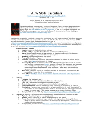 1




                                   APA Style Essentials
                            http://www.vanguard.edu/faculty/ddegelman/detail.aspx?doc_id=796
                                              Last modified June 22, 2007

                                Douglas Degelman, Ph.D., and Martin Lorenzo Harris, Ph.D.
                                       Vanguard University of Southern California


               The Publication Manual of the American Psychological Association (5th ed., 2001) provides a comprehensive
               reference guide to writing using APA style, organization, and content. To order a copy of the Publication
               Manual online, go to http://www.apa.org/books/4200060.html. To view "PDF" documents referenced on this
               APA Style Essentials page, you need Adobe Acrobat Reader. To download the free Acrobat Reader, go to
               http://www.adobe.com/products/acrobat/readstep2.html.



The purpose of this document is to provide a common core of elements of APA style that all members of an academic department
can adopt as minimal standards for any assignment that specifies APA style. This Web document is itself not a model of APA
style. For an example of a complete article formatted according to APA style, go
to http://www.vanguard.edu/uploadedfiles/faculty/ddegelman/prayer.pdf. For an example of an undergraduate research proposal,
go to http://www.vanguard.edu/uploadedfiles/faculty/ddegelman/psychproposal.pdf. To download a Microsoft Word template of
an APA-style paper, go to http://www.vanguard.edu/uploadedFiles/Faculty/DDegelman/psychapa.doc.
   I.    General Document Guidelines
           A.    Margins: One inch on all sides (top, bottom, left, right)
           B.    Font Size and Type: 12-pt. font (Times Roman or Courier are acceptable typefaces)
           C.    Spacing: Double-space throughout the paper, including the title page, abstract, body of the document,
                      references, appendixes, footnotes, tables, and figure captions.
           D.    Alignment: Flush left (creating uneven right margin)
           E.    Paragraph Indentation: 5-7 spaces
           F.    Pagination: The page number appears one inch from the right edge of the paper on the first line of every
                      page (except Figures), beginning with the title page.
           G.    Manuscript Page Header: The first two or three words of the paper title appear five spaces to the left of the
                      page number on every page (except Figures), beginning with the title page. Manuscript page headers are
                      used to identify manuscript pages during the editorial process. Using most word processors, the
                      manuscript page header and page number can be inserted into a header, which then automatically
                      appears on all pages.
           H.    Active voice: As a general rule, use the active voice rather than the passive voice. For example, use "We
                      predicted that ..." rather than "It was predicted that ..."
            I.   Order of Pages: Title Page, Abstract, Body, References, Appendixes, Footnotes, Tables, Figure Captions,
                      Figures
  II.    Title Page
           A.     Pagination: The Title Page is page 1.
           B.     Key Elements: Paper title, author(s), author affiliation(s), and running head.
           C.     Paper Title: Uppercase and lowercase letters, centered on the page.
           D.     Author(s): Uppercase and lowercase letters, centered on the line following the title.
            E.    Institutional affiliation: Uppercase and lowercase letters, centered on the line following the author(s).
            F.    Running head: The running head is typed flush left (all uppercase) following the words "Running head:" on
                       the line below the manuscript page header. It should not exceed 50 characters, including punctuation and
                       spacing. The running head is a short title that appears at the top of pages of published articles.
           G.     Example of APA-formatted Title Page: http://www.vanguard.edu/uploadedFiles/psychology/titlepage.pdf
 III.    Abstract: The abstract is a one-paragraph, self-contained summary of the most important elements of the paper.
           A.     Pagination: The abstract begins on a new page (page 2).
           B.     Heading: Abstract (centered on the first line below the manuscript page header)
           C.     Format: The abstract (in block format) begins on the line following the Abstract heading. The abstract
                       should not exceed 120 words. All numbers in the abstract (except those beginning a sentence) should be
                       typed as digits rather than words.
           D.     Example of APA-formatted Abstract: http://www.vanguard.edu/uploadedFiles/psychology/abstract.pdf
 