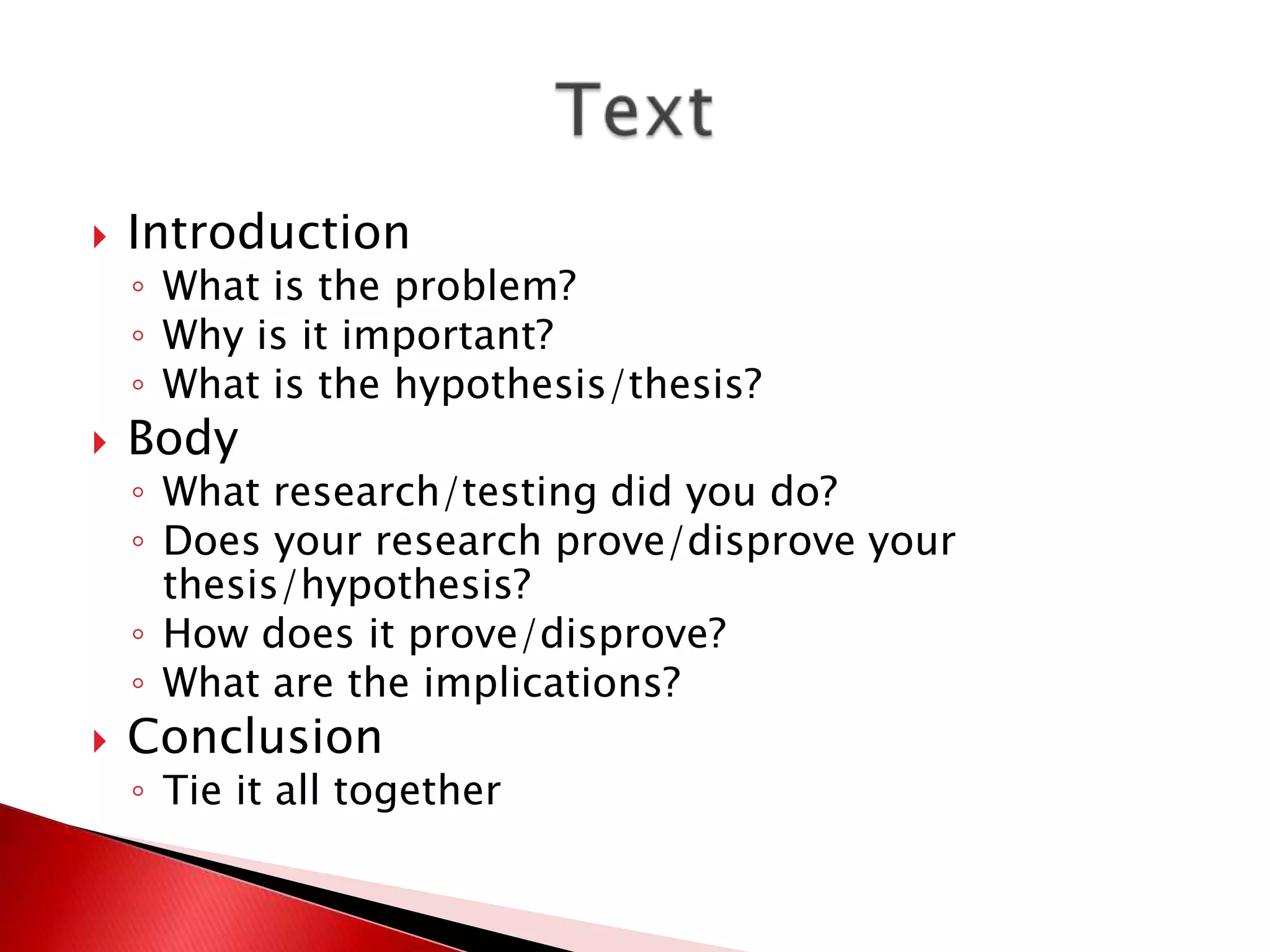    Introduction
    ◦ What is the problem?
    ◦ Why is it important?
    ◦ What is the hypothesis/thesis?
   Body
    ◦ What research/testing did you do?
    ◦ Does your research prove/disprove your
      thesis/hypothesis?
    ◦ How does it prove/disprove?
    ◦ What are the implications?
   Conclusion
    ◦ Tie it all together
 
