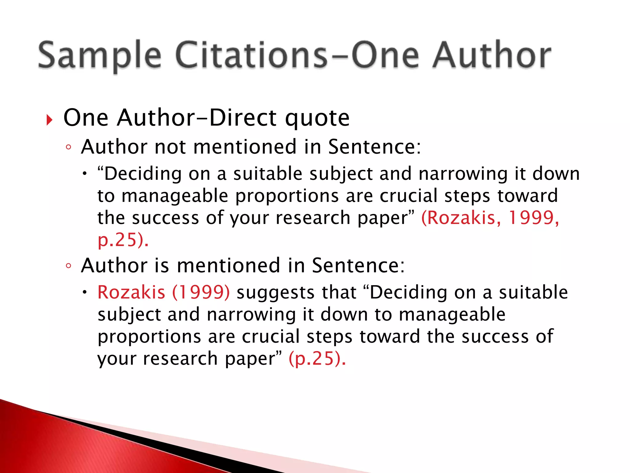    One Author-Direct quote
    ◦ Author not mentioned in Sentence:
      “Deciding on a suitable subject and narrowing it down
       to manageable proportions are crucial steps toward
       the success of your research paper” (Rozakis, 1999,
       p.25).
    ◦ Author is mentioned in Sentence:
      Rozakis (1999) suggests that “Deciding on a suitable
       subject and narrowing it down to manageable
       proportions are crucial steps toward the success of
       your research paper” (p.25).
 
