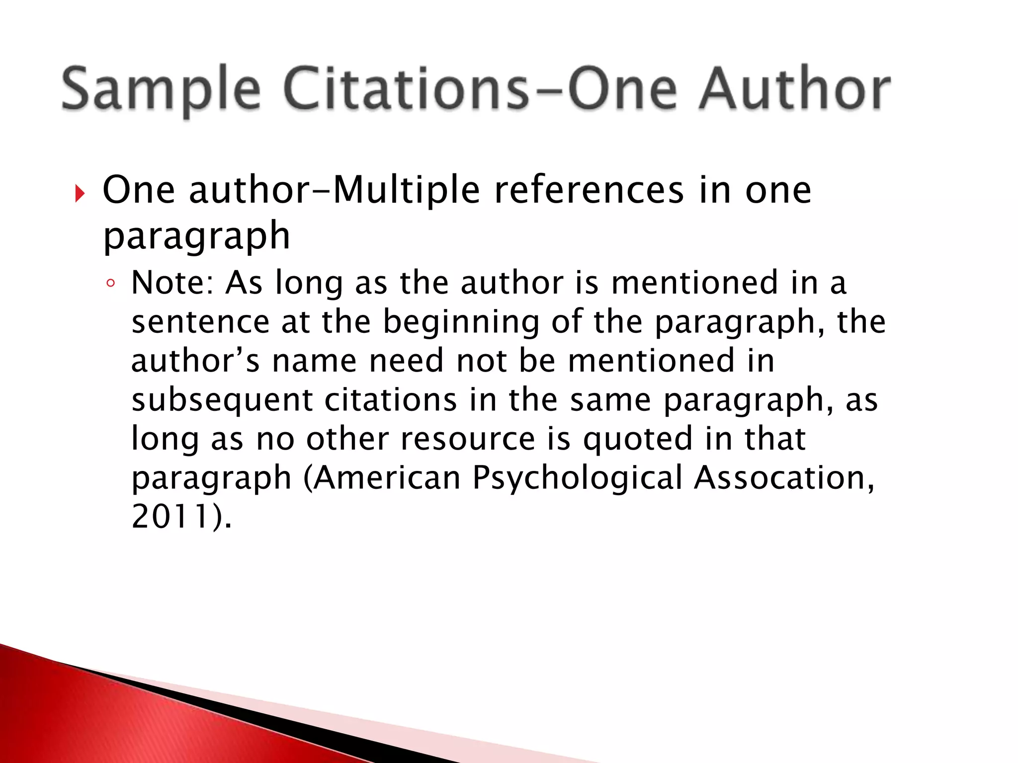    One author-Multiple references in one
    paragraph
    ◦ Note: As long as the author is mentioned in a
      sentence at the beginning of the paragraph, the
      author’s name need not be mentioned in
      subsequent citations in the same paragraph, as
      long as no other resource is quoted in that
      paragraph (American Psychological Assocation,
      2011).
 