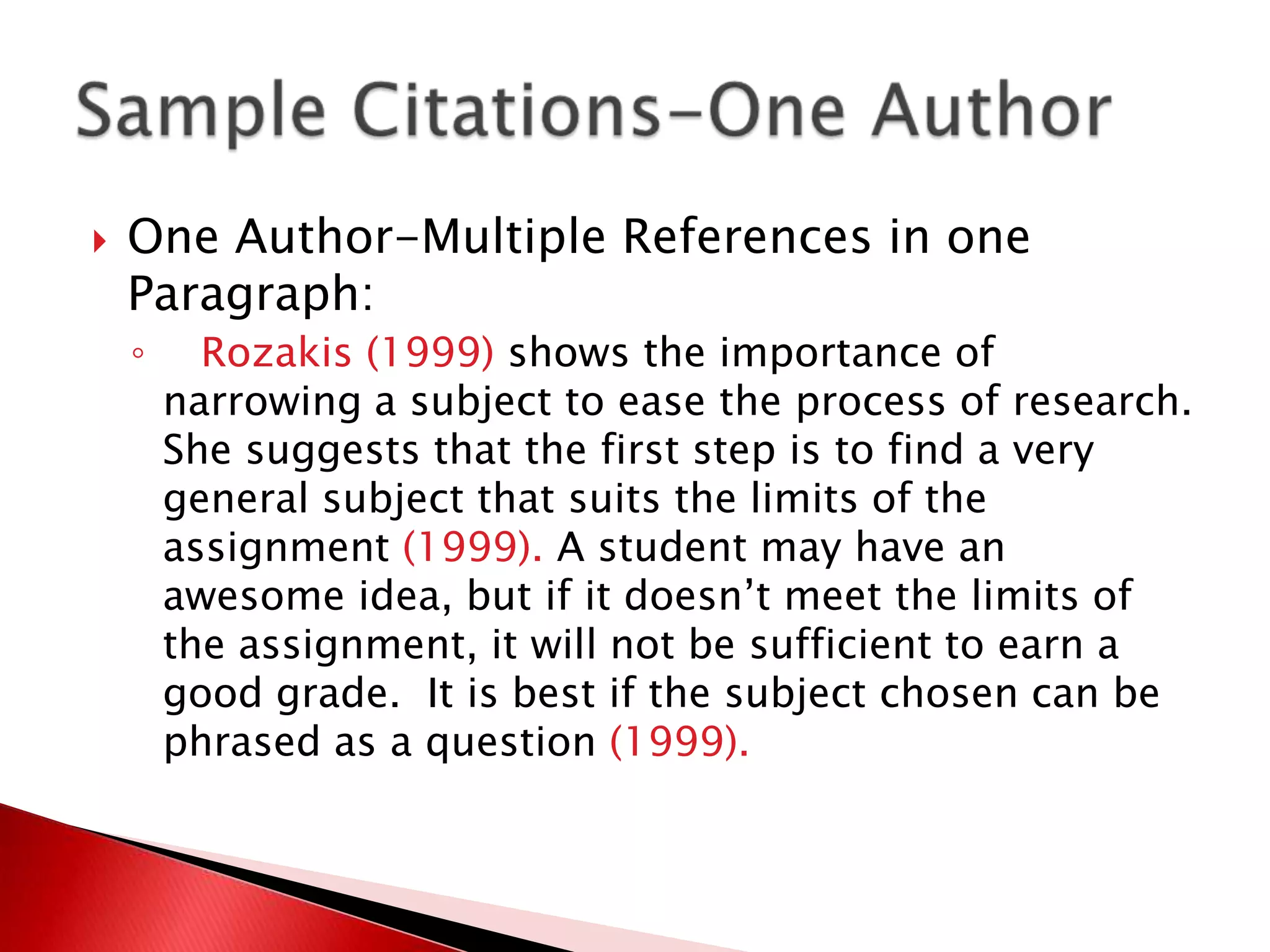    One Author-Multiple References in one
    Paragraph:
    ◦     Rozakis (1999) shows the importance of
        narrowing a subject to ease the process of research.
        She suggests that the first step is to find a very
        general subject that suits the limits of the
        assignment (1999). A student may have an
        awesome idea, but if it doesn’t meet the limits of
        the assignment, it will not be sufficient to earn a
        good grade. It is best if the subject chosen can be
        phrased as a question (1999).
 