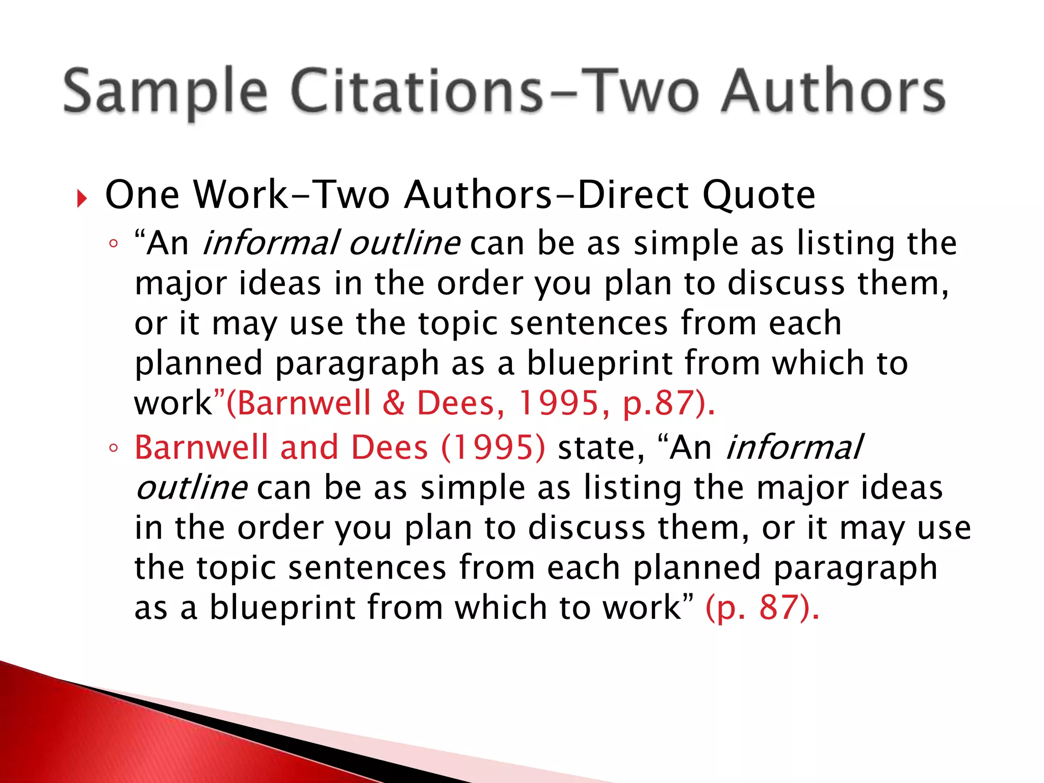    One Work-Two Authors-Direct Quote
    ◦ “An informal outline can be as simple as listing the
      major ideas in the order you plan to discuss them,
      or it may use the topic sentences from each
      planned paragraph as a blueprint from which to
      work”(Barnwell & Dees, 1995, p.87).
    ◦ Barnwell and Dees (1995) state, “An informal
      outline can be as simple as listing the major ideas
      in the order you plan to discuss them, or it may use
      the topic sentences from each planned paragraph
      as a blueprint from which to work” (p. 87).
 