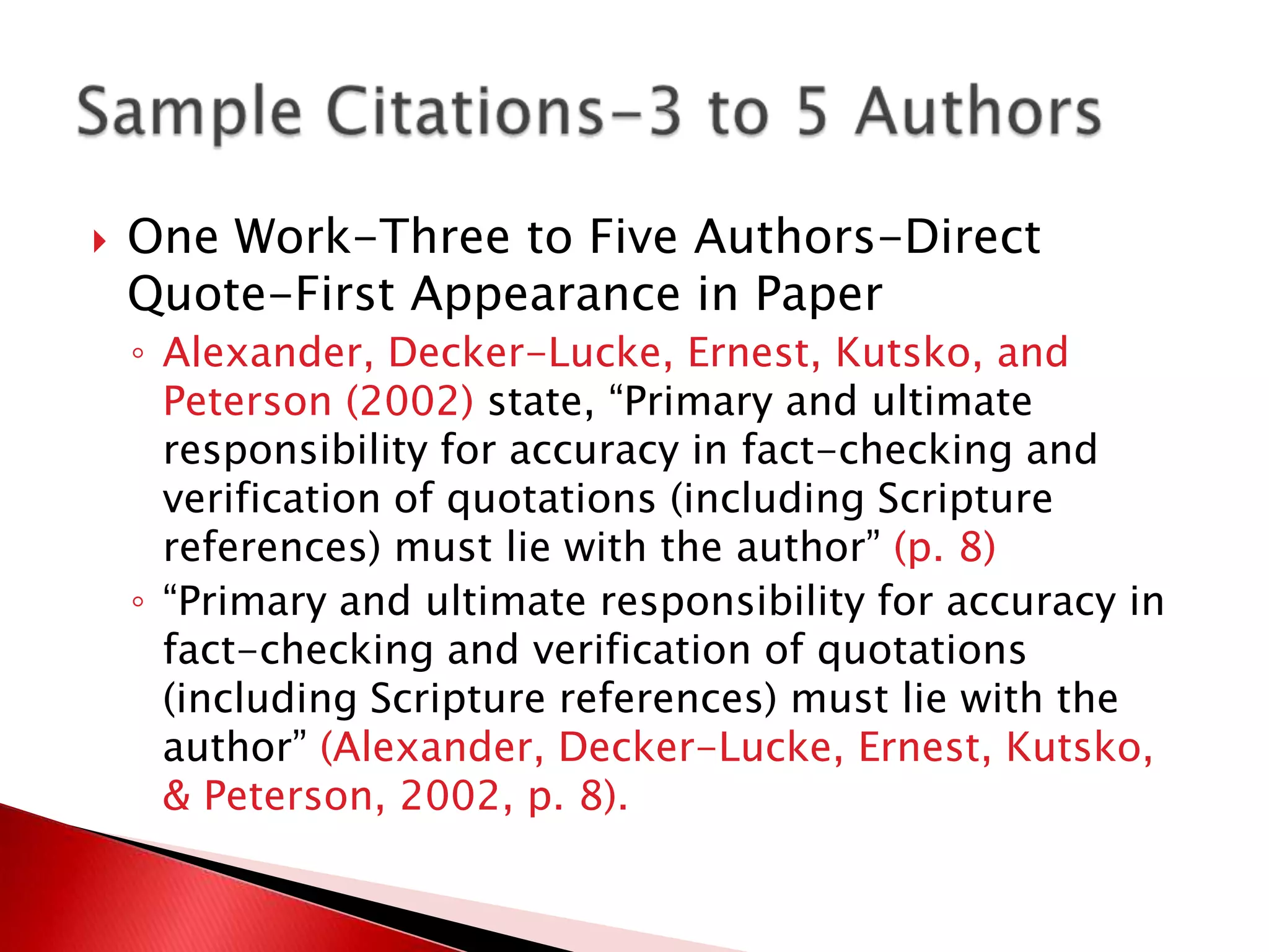    One Work-Three to Five Authors-Direct
    Quote-First Appearance in Paper
    ◦ Alexander, Decker-Lucke, Ernest, Kutsko, and
      Peterson (2002) state, “Primary and ultimate
      responsibility for accuracy in fact-checking and
      verification of quotations (including Scripture
      references) must lie with the author” (p. 8)
    ◦ “Primary and ultimate responsibility for accuracy in
      fact-checking and verification of quotations
      (including Scripture references) must lie with the
      author” (Alexander, Decker-Lucke, Ernest, Kutsko,
      & Peterson, 2002, p. 8).
 