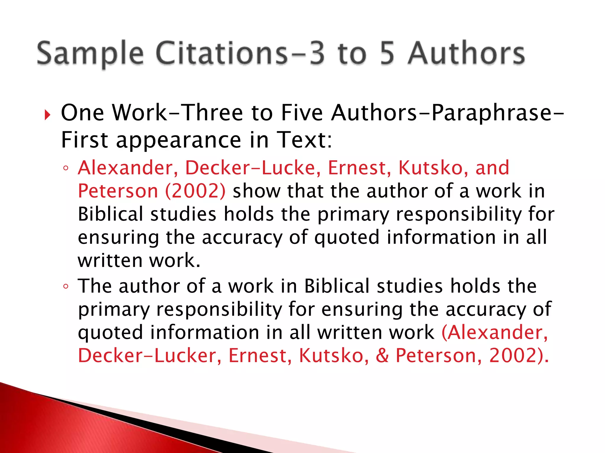    One Work-Three to Five Authors-Paraphrase-
    First appearance in Text:
    ◦ Alexander, Decker-Lucke, Ernest, Kutsko, and
      Peterson (2002) show that the author of a work in
      Biblical studies holds the primary responsibility for
      ensuring the accuracy of quoted information in all
      written work.
    ◦ The author of a work in Biblical studies holds the
      primary responsibility for ensuring the accuracy of
      quoted information in all written work (Alexander,
      Decker-Lucker, Ernest, Kutsko, & Peterson, 2002).
 