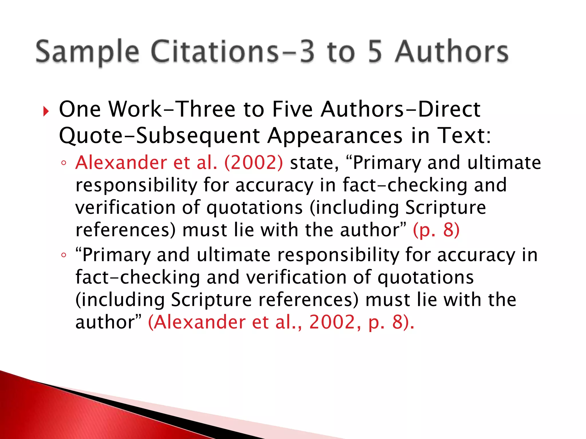    One Work-Three to Five Authors-Direct
    Quote-Subsequent Appearances in Text:
    ◦ Alexander et al. (2002) state, “Primary and ultimate
      responsibility for accuracy in fact-checking and
      verification of quotations (including Scripture
      references) must lie with the author” (p. 8)
    ◦ “Primary and ultimate responsibility for accuracy in
      fact-checking and verification of quotations
      (including Scripture references) must lie with the
      author” (Alexander et al., 2002, p. 8).
 
