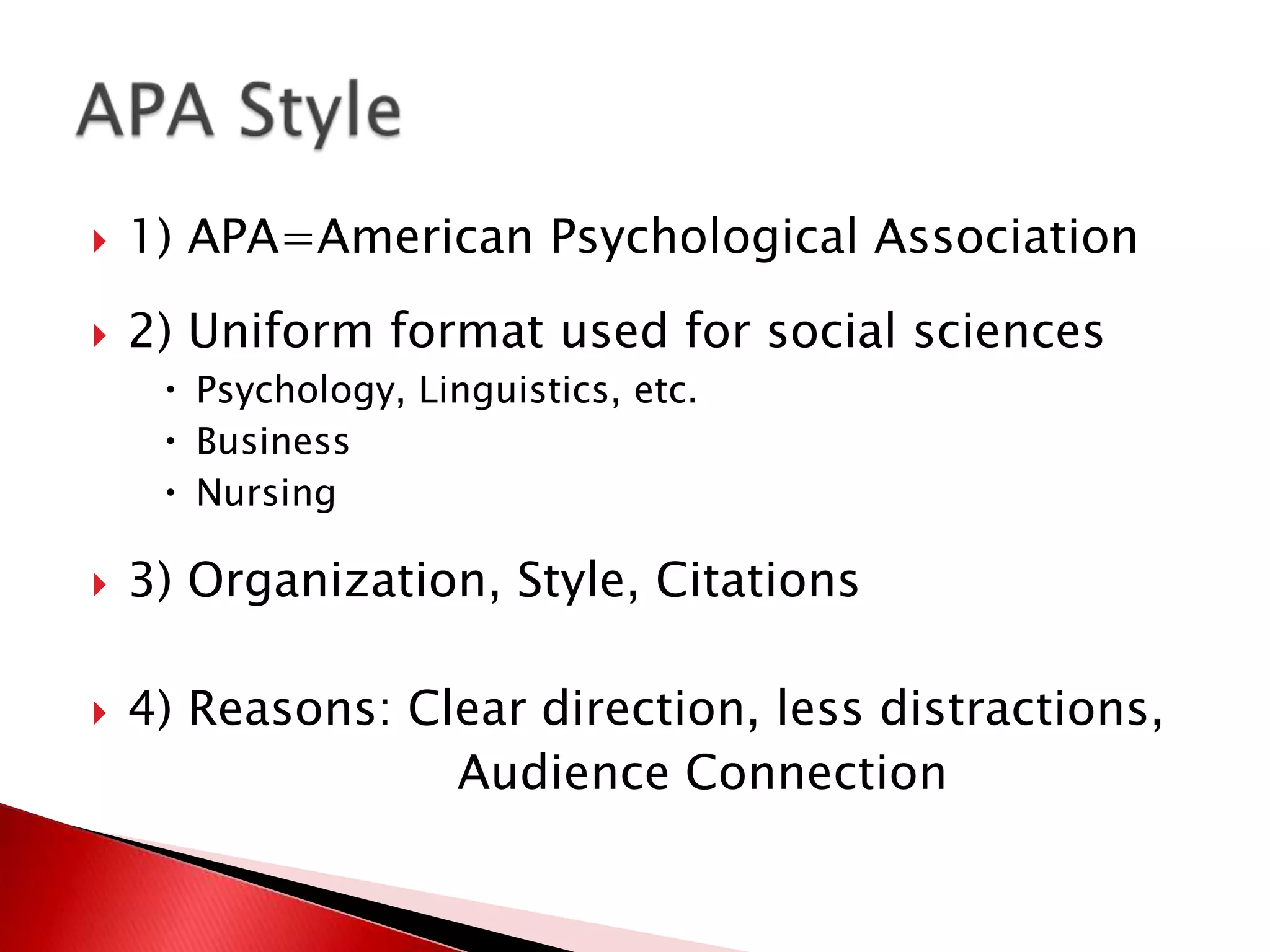    1) APA=American Psychological Association
   2) Uniform format used for social sciences
      Psychology, Linguistics, etc.
      Business
      Nursing

   3) Organization, Style, Citations

   4) Reasons: Clear direction, less distractions,
                  Audience Connection
 