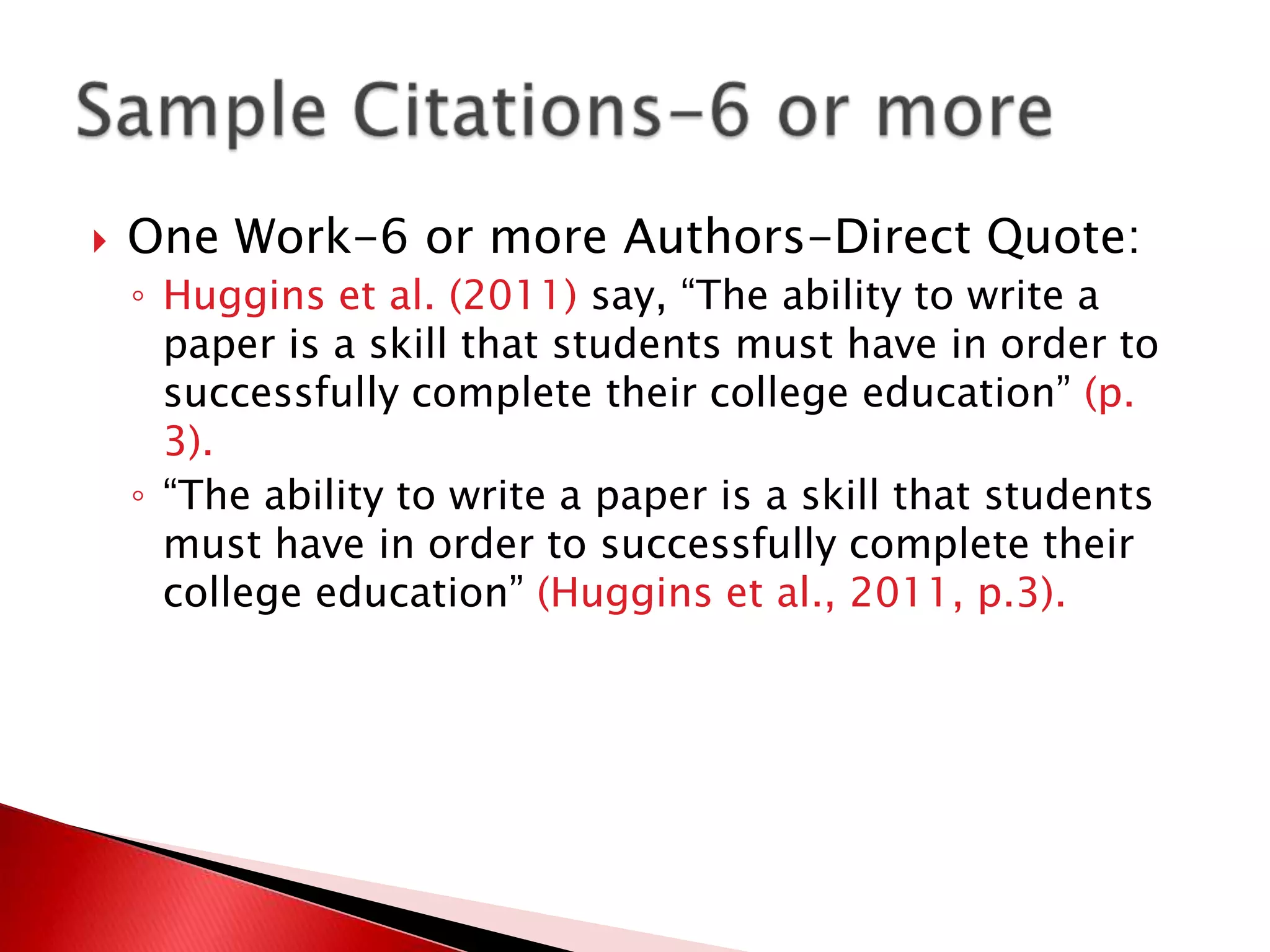    One Work-6 or more Authors-Direct Quote:
    ◦ Huggins et al. (2011) say, “The ability to write a
      paper is a skill that students must have in order to
      successfully complete their college education” (p.
      3).
    ◦ “The ability to write a paper is a skill that students
      must have in order to successfully complete their
      college education” (Huggins et al., 2011, p.3).
 