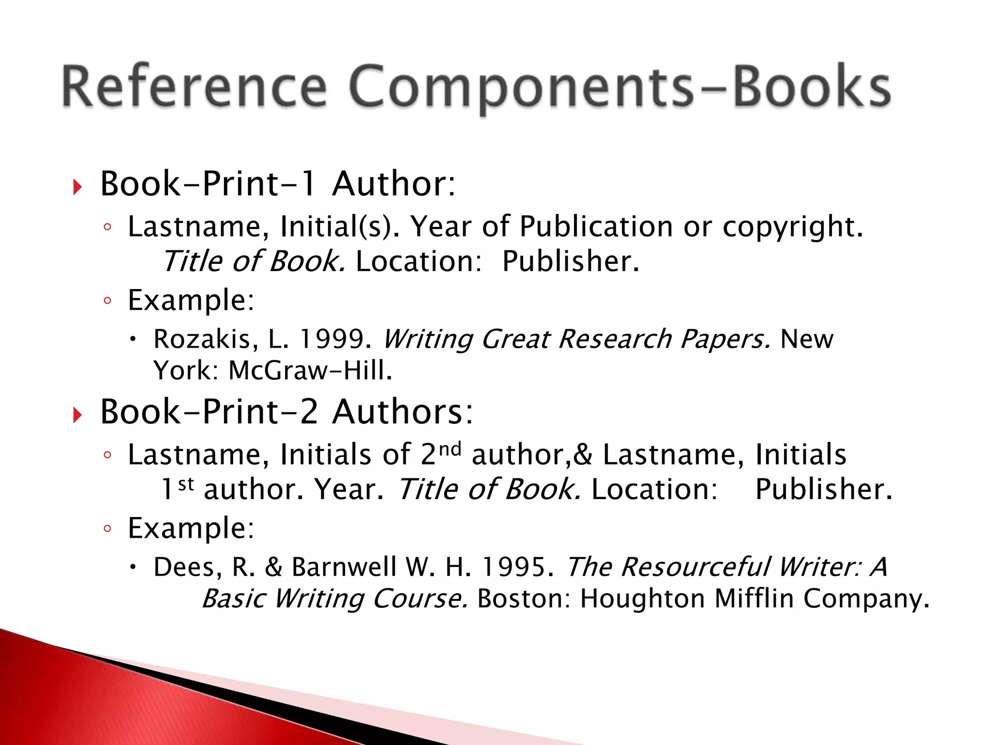    Book-Print-1 Author:
    ◦ Lastname, Initial(s). Year of Publication or copyright.
        Title of Book. Location: Publisher.
    ◦ Example:
       Rozakis, L. 1999. Writing Great Research Papers. New
       York: McGraw-Hill.
   Book-Print-2 Authors:
    ◦ Lastname, Initials of 2nd author,& Lastname, Initials
        1st author. Year. Title of Book. Location: Publisher.
    ◦ Example:
       Dees, R. & Barnwell W. H. 1995. The Resourceful Writer: A
            Basic Writing Course. Boston: Houghton Mifflin Company.
 