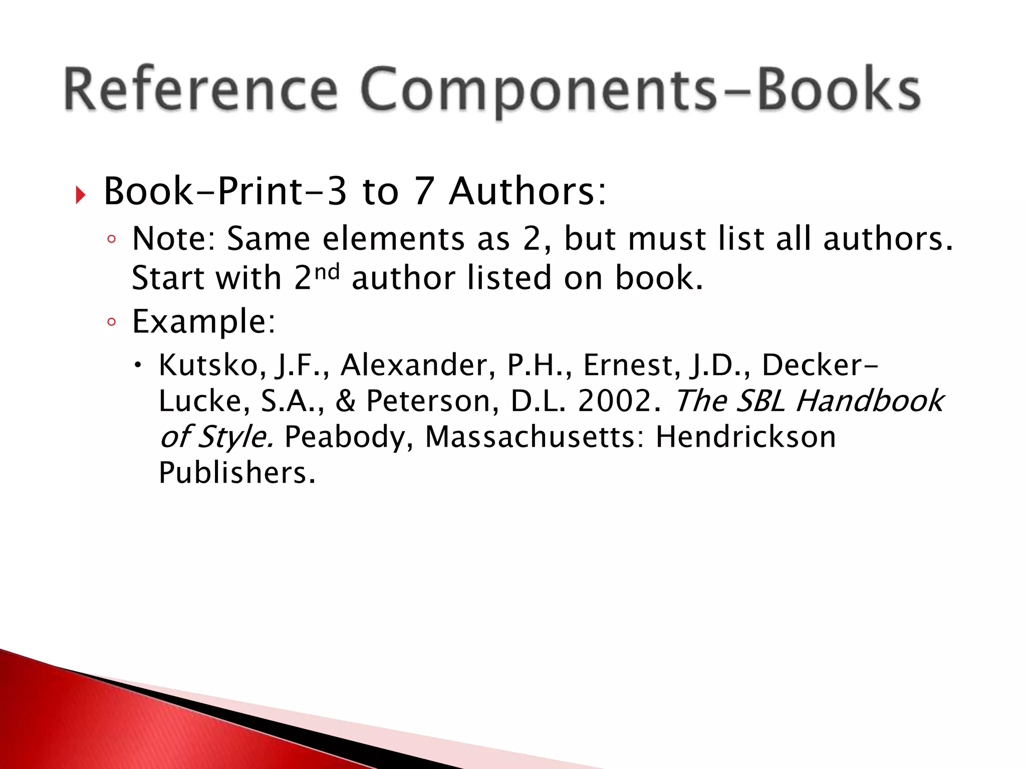    Book-Print-3 to 7 Authors:
    ◦ Note: Same elements as 2, but must list all authors.
      Start with 2nd author listed on book.
    ◦ Example:
      Kutsko, J.F., Alexander, P.H., Ernest, J.D., Decker-
       Lucke, S.A., & Peterson, D.L. 2002. The SBL Handbook
       of Style. Peabody, Massachusetts: Hendrickson
       Publishers.
 