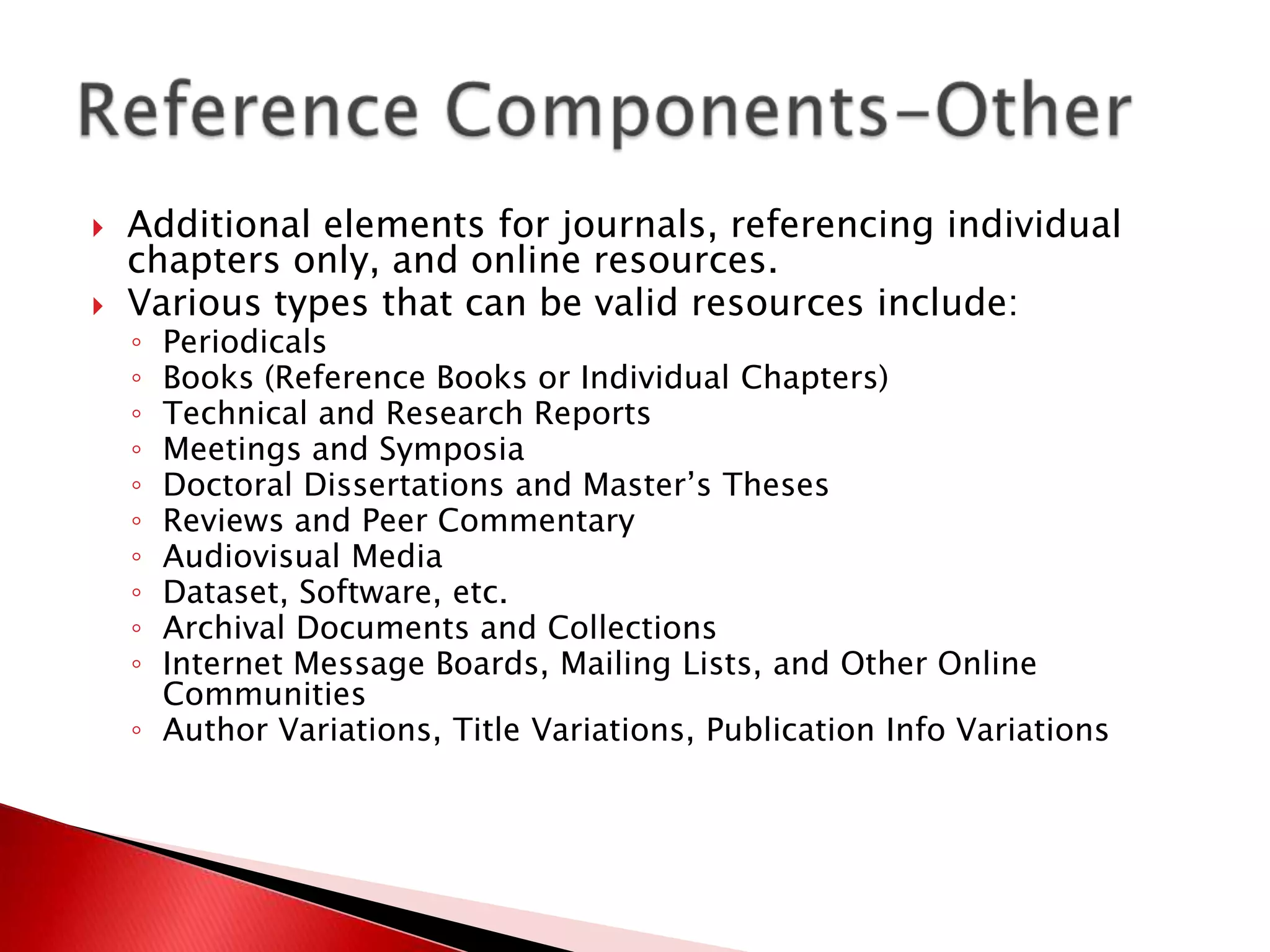    Additional elements for journals, referencing individual
    chapters only, and online resources.
   Various types that can be valid resources include:
    ◦ Periodicals
    ◦ Books (Reference Books or Individual Chapters)
    ◦ Technical and Research Reports
    ◦ Meetings and Symposia
    ◦ Doctoral Dissertations and Master’s Theses
    ◦ Reviews and Peer Commentary
    ◦ Audiovisual Media
    ◦ Dataset, Software, etc.
    ◦ Archival Documents and Collections
    ◦ Internet Message Boards, Mailing Lists, and Other Online
      Communities
    ◦ Author Variations, Title Variations, Publication Info Variations
 