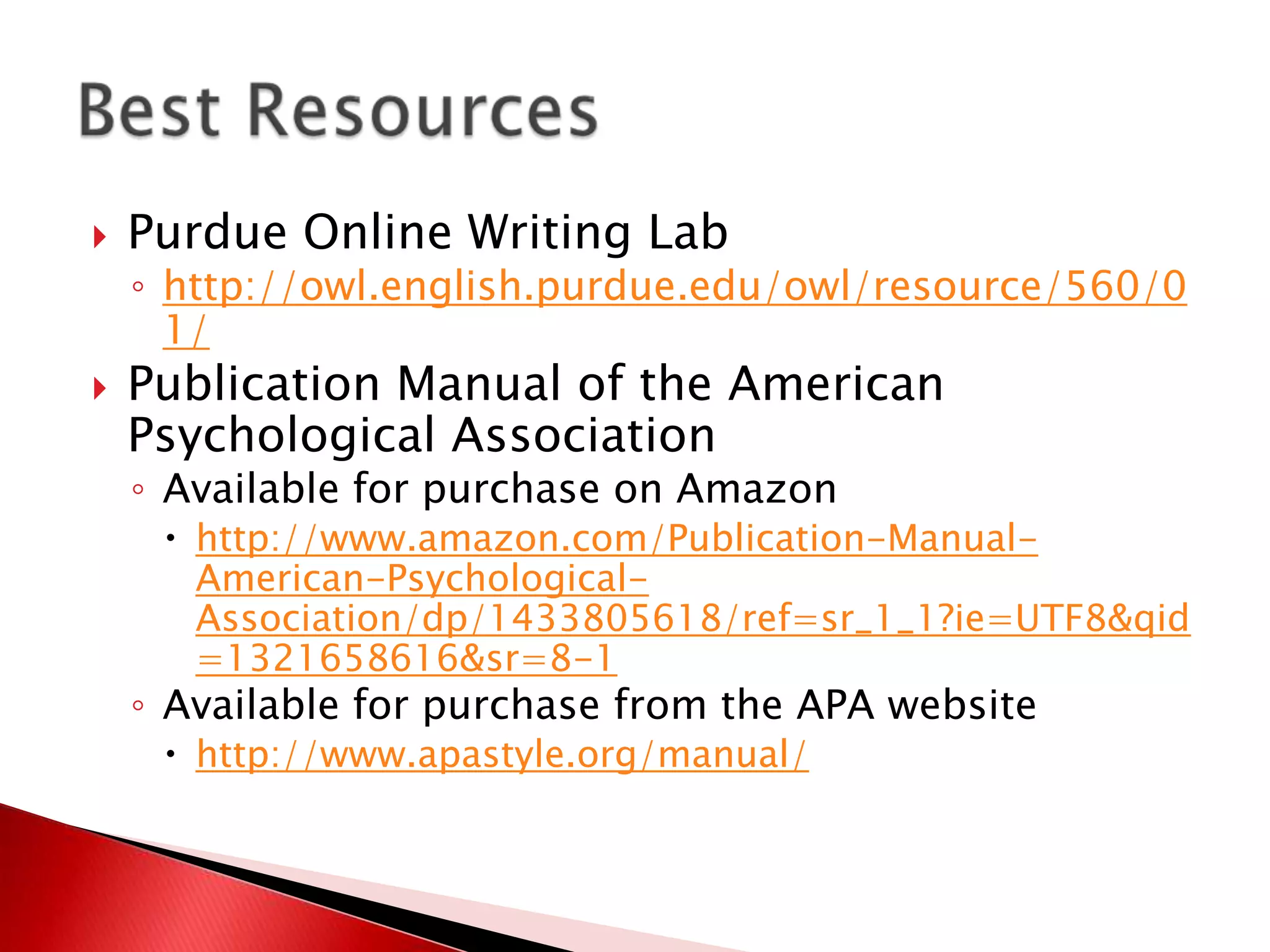    Purdue Online Writing Lab
    ◦ http://owl.english.purdue.edu/owl/resource/560/0
      1/
   Publication Manual of the American
    Psychological Association
    ◦ Available for purchase on Amazon
      http://www.amazon.com/Publication-Manual-
       American-Psychological-
       Association/dp/1433805618/ref=sr_1_1?ie=UTF8&qid
       =1321658616&sr=8-1
    ◦ Available for purchase from the APA website
      http://www.apastyle.org/manual/
 