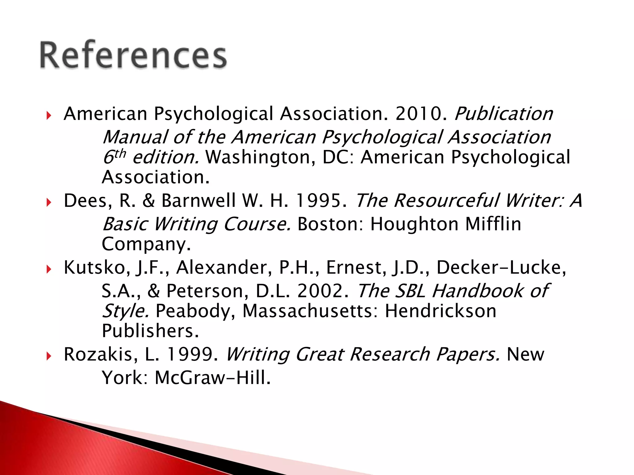    American Psychological Association. 2010. Publication
        Manual of the American Psychological Association
        6th edition. Washington, DC: American Psychological
        Association.
   Dees, R. & Barnwell W. H. 1995. The Resourceful Writer: A
        Basic Writing Course. Boston: Houghton Mifflin
        Company.
   Kutsko, J.F., Alexander, P.H., Ernest, J.D., Decker-Lucke,
        S.A., & Peterson, D.L. 2002. The SBL Handbook of
        Style. Peabody, Massachusetts: Hendrickson
        Publishers.
   Rozakis, L. 1999. Writing Great Research Papers. New
        York: McGraw-Hill.
 